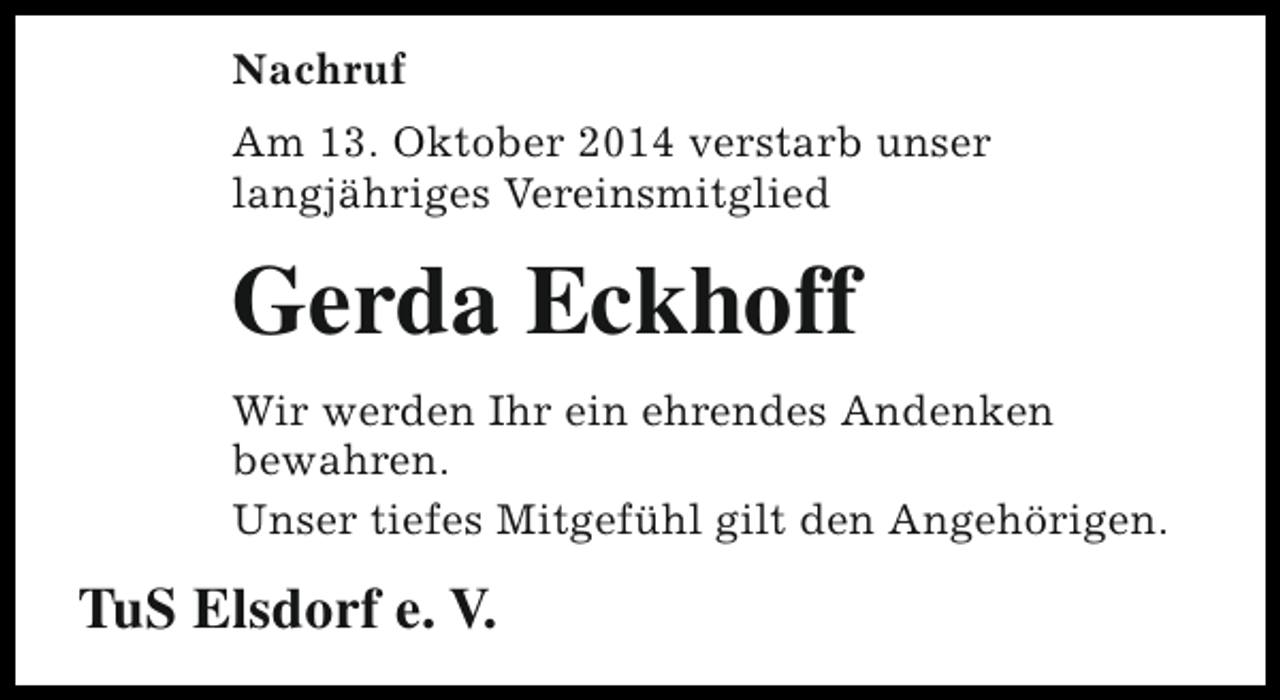 <p>Nachruf<br />Am 13. Oktober 2014 verstarb unser<br />langjähriges Vereinsmitglied</p><p>Gerda Eckhoff<br />Wir werden Ihr ein ehrendes Andenken<br />bewahren.<br />Unser tiefes Mitgefühl gilt den Angehörigen.</p><p>TuS Elsdorf e. V.</p>