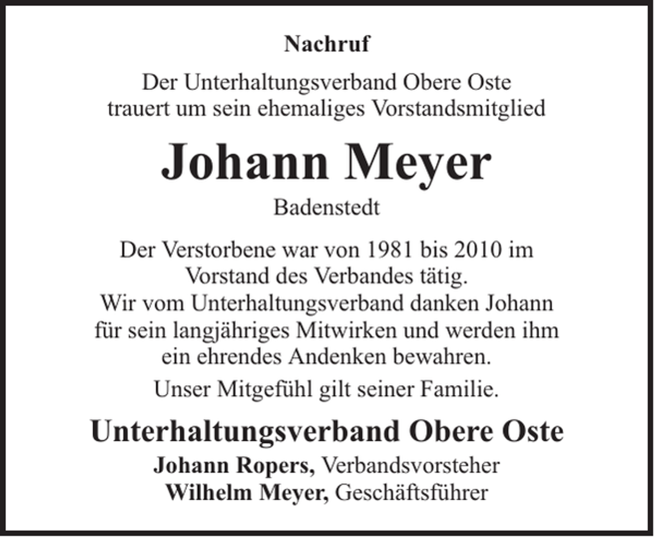 <p>Nachruf<br />Der Unterhaltungsverband Obere Oste<br />trauert um sein ehemaliges Vorstandsmitglied</p><p>Johann Meyer<br />Badenstedt</p><p>Der Verstorbene war von 1981 bis 2010 im<br />Vorstand des Verbandes tätig.<br />Wir vom Unterhaltungsverband danken Johann<br />für sein langjähriges Mitwirken und werden ihm<br />ein ehrendes Andenken bewahren.<br />Unser Mitgefühl gilt seiner Familie.</p><p>Unterhaltungsverband Obere Oste<br />Johann Ropers, Verbandsvorsteher<br />Wilhelm Meyer, Geschäftsführer</p>