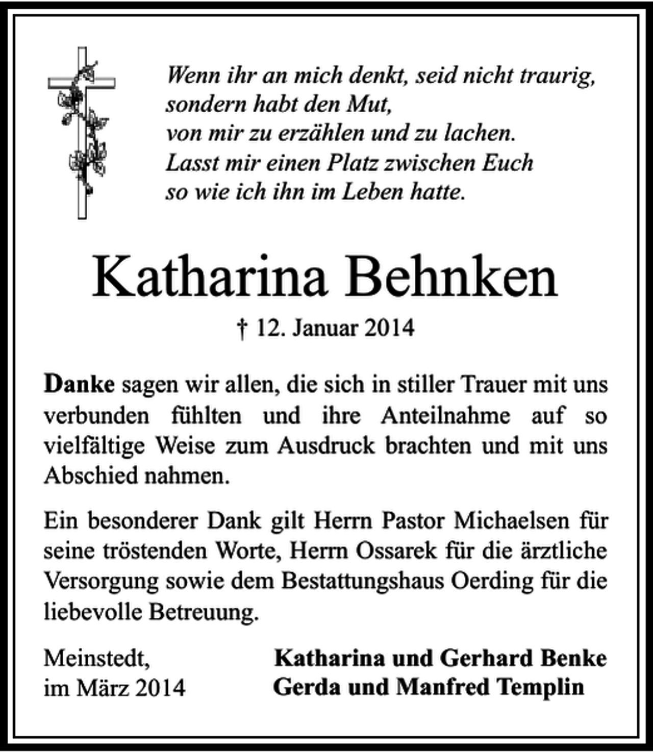 <p>Wenn ihr an mich denkt, seid nicht traurig,<br />sondern habt den Mut,<br />von mir zu erzählen und zu lachen.<br />Lasst mir einen Platz zwischen Euch<br />so wie ich ihn im Leben hatte.</p><p>Katharina Behnken<br />† 12. Januar 2014</p><p>Danke sagen wir allen, die sich in stiller Trauer mit uns<br />verbunden fühlten und ihre Anteilnahme auf so<br />vielfältige Weise zum Ausdruck brachten und mit uns<br />Abschied nahmen.<br />Ein besonderer Dank gilt Herrn Pastor Michaelsen für<br />seine tröstenden Worte, Herrn Ossarek für die ärztliche<br />Versorgung sowie dem Bestattungshaus Oerding für die<br />liebevolle Betreuung.<br />Meinstedt,<br />im März 2014</p><p>Katharina und Gerhard Benke<br />Gerda und Manfred Templin</p>
