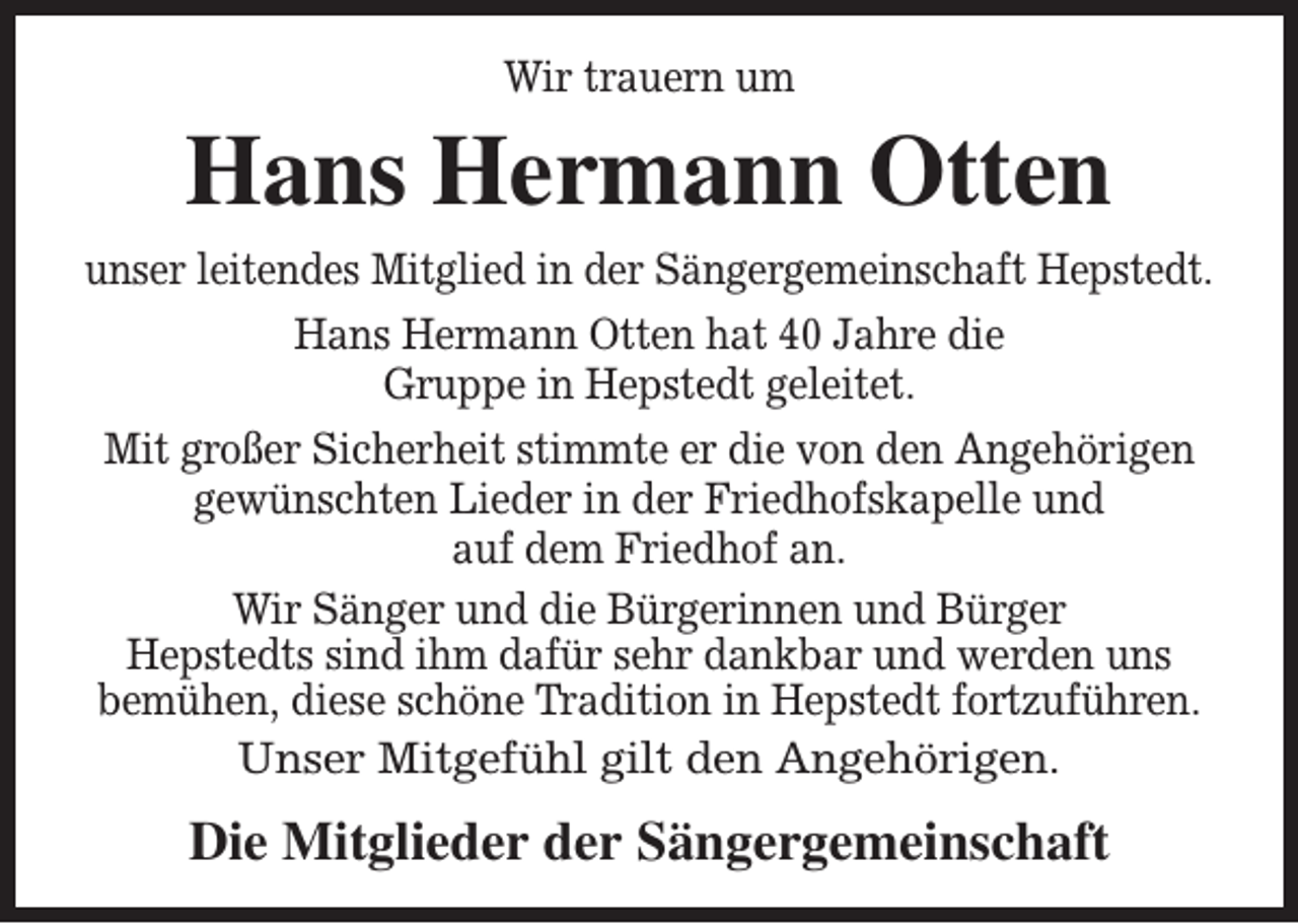 <p>Wir trauern um</p><p>Hans Hermann Otten<br />unser leitendes Mitglied in der Sängergemeinschaft Hepstedt.<br />Hans Hermann Otten hat 40 Jahre die<br />Gruppe in Hepstedt geleitet.<br />Mit großer Sicherheit stimmte er die von den Angehörigen<br />gewünschten Lieder in der Friedhofskapelle und<br />auf dem Friedhof an.<br />Wir Sänger und die Bürgerinnen und Bürger<br />Hepstedts sind ihm dafür sehr dankbar und werden uns<br />bemühen, diese schöne Tradition in Hepstedt fortzuführen.<br />Unser Mitgefühl gilt den Angehörigen.</p><p>Die Mitglieder der Sängergemeinschaft</p>