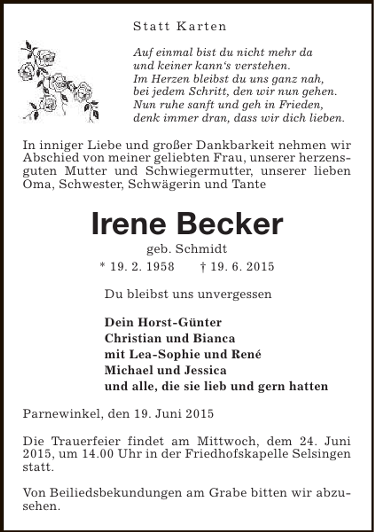 <p>S t a t t K a rt e n<br />Auf einmal bist du nicht mehr da<br />und keiner kann‘s verstehen.<br />Im Herzen bleibst du uns ganz nah,<br />bei jedem Schritt, den wir nun gehen.<br />Nun ruhe sanft und geh in Frieden,<br />denk immer dran, dass wir dich lieben.</p><p>In inniger Liebe und großer Dankbarkeit nehmen wir<br />Abschied von meiner geliebten Frau, unserer herzensguten Mutter und Schwiegermutter, unserer lieben<br />Oma, Schwester, Schwägerin und Tante</p><p>Irene Becker<br />geb. Schmidt<br />* 19. 2. 1958<br />† 19. 6. 2015<br />Du bleibst uns unvergessen<br />Dein Horst-Günter<br />Christian und Bianca<br />mit Lea-Sophie und René<br />Michael und Jessica<br />und alle, die sie lieb und gern hatten<br />Parnewinkel, den 19. Juni 2015<br />Die Trauerfeier findet am Mittwoch, dem 24. Juni<br />2015, um 14.00 Uhr in der Friedhofskapelle Selsingen<br />statt.<br />Von Beiliedsbekundungen am Grabe bitten wir abzusehen.</p>