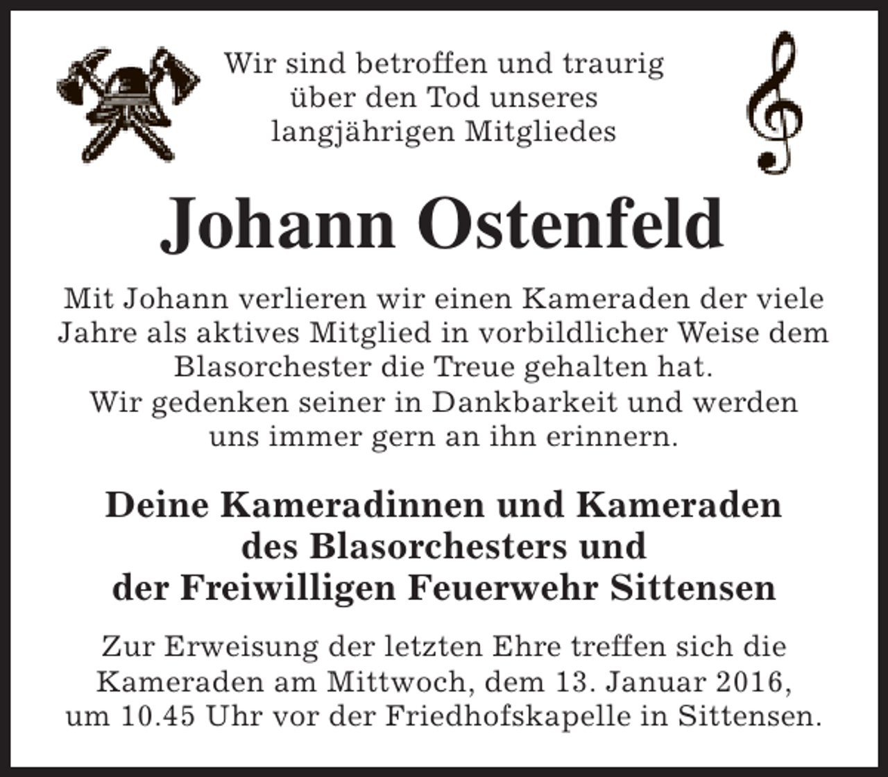 <p>Wir sind betroffen und traurig<br />über den Tod unseres<br />langjährigen Mitgliedes</p><p>Johann Ostenfeld<br />Mit Johann verlieren wir einen Kameraden der viele<br />Jahre als aktives Mitglied in vorbildlicher Weise dem<br />Blasorchester die Treue gehalten hat.<br />Wir gedenken seiner in Dankbarkeit und werden<br />uns immer gern an ihn erinnern.</p><p>Deine Kameradinnen und Kameraden<br />des Blasorchesters und<br />der Freiwilligen Feuerwehr Sittensen<br />Zur Erweisung der letzten Ehre treffen sich die<br />Kameraden am Mittwoch, dem 13. Januar 2016,<br />um 10.45 Uhr vor der Friedhofskapelle in Sittensen.</p>