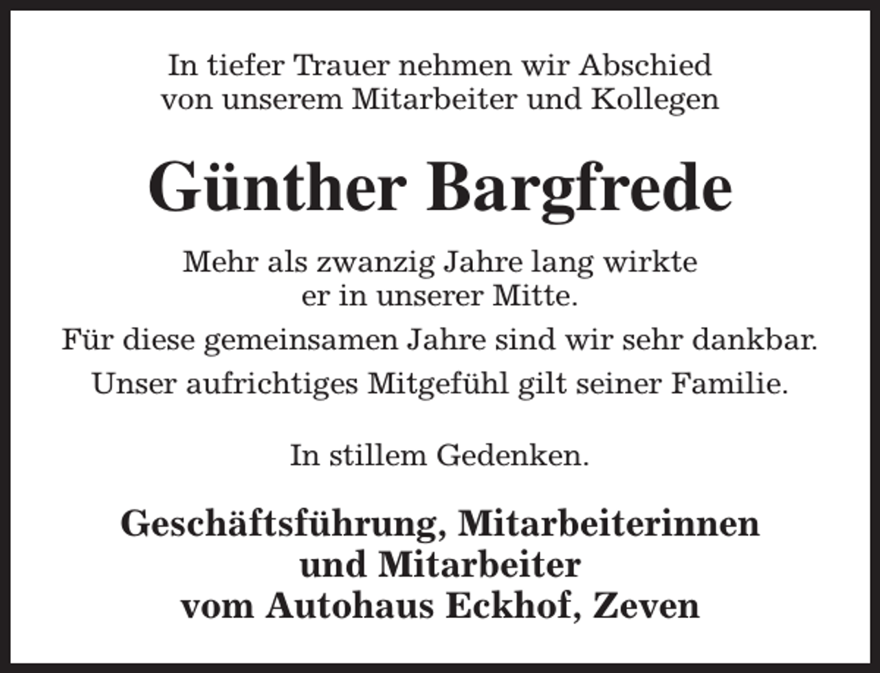 <p>In tiefer Trauer nehmen wir Abschied<br />von unserem Mitarbeiter und Kollegen</p><p>Günther Bargfrede<br />Mehr als zwanzig Jahre lang wirkte<br />er in unserer Mitte.<br />Für diese gemeinsamen Jahre sind wir sehr dankbar.<br />Unser aufrichtiges Mitgefühl gilt seiner Familie.<br />In stillem Gedenken.</p><p>Geschäftsführung, Mitarbeiterinnen<br />und Mitarbeiter<br />vom Autohaus Eckhof, Zeven</p>