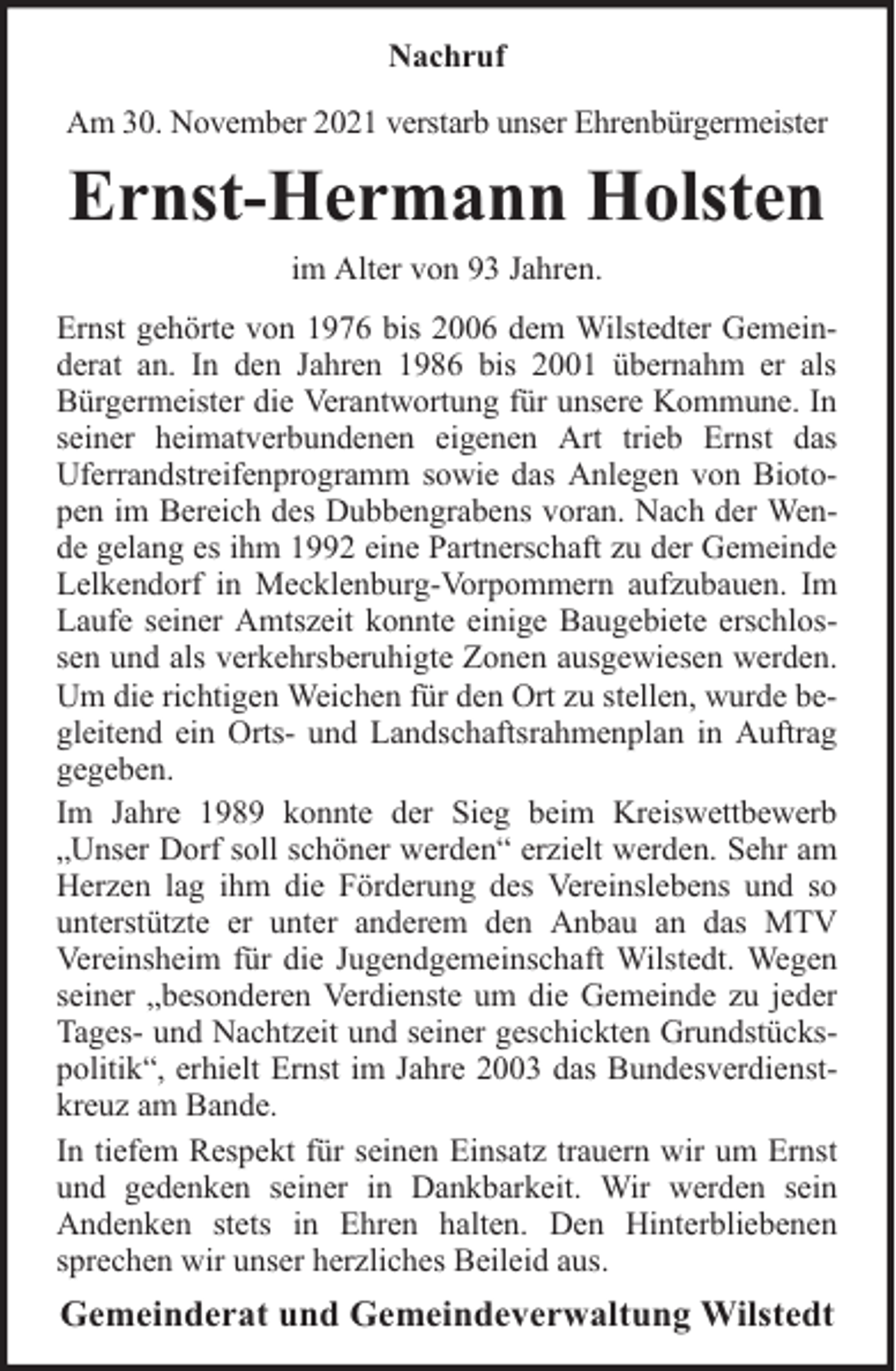 <p>Nachruf<br />Am 30. November 2021 verstarb unser Ehrenbürgermeister</p><p>Ernst-Hermann Holsten<br />im Alter von 93 Jahren.<br />Ernst gehörte von 1976 bis 2006 dem Wilstedter Gemeinderat an. In den Jahren 1986 bis 2001 übernahm er als<br />Bürgermeister die Verantwortung für unsere Kommune. In<br />seiner heimatverbundenen eigenen Art trieb Ernst das<br />Uferrandstreifenprogramm sowie das Anlegen von Biotopen im Bereich des Dubbengrabens voran. Nach der Wende gelang es ihm 1992 eine Partnerschaft zu der Gemeinde<br />Lelkendorf in Mecklenburg-Vorpommern aufzubauen. Im<br />Laufe seiner Amtszeit konnte einige Baugebiete erschlossen und als verkehrsberuhigte Zonen ausgewiesen werden.<br />Um die richtigen Weichen für den Ort zu stellen, wurde begleitend ein Orts- und Landschaftsrahmenplan in Auftrag<br />gegeben.<br />Im Jahre 1989 konnte der Sieg beim Kreiswettbewerb<br />„Unser Dorf soll schöner werden“ erzielt werden. Sehr am<br />Herzen lag ihm die Förderung des Vereinslebens und so<br />unterstützte er unter anderem den Anbau an das MTV<br />Vereinsheim für die Jugendgemeinschaft Wilstedt. Wegen<br />seiner „besonderen Verdienste um die Gemeinde zu jeder<br />Tages- und Nachtzeit und seiner geschickten Grundstückspolitik“, erhielt Ernst im Jahre 2003 das Bundesverdienstkreuz am Bande.<br />In tiefem Respekt für seinen Einsatz trauern wir um Ernst<br />und gedenken seiner in Dankbarkeit. Wir werden sein<br />Andenken stets in Ehren halten. Den Hinterbliebenen<br />sprechen wir unser herzliches Beileid aus.</p><p>Gemeinderat und Gemeindeverwaltung Wilstedt</p>