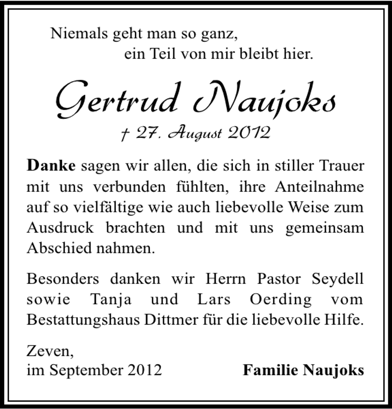 <p>Niemals geht man so ganz,<br />ein Teil von mir bleibt hier.</p><p>Gertrud Naujoks<br />† 27. August 2012</p><p>Danke sagen wir allen, die sich in stiller Trauer<br />mit uns verbunden fühlten, ihre Anteilnahme<br />auf so vielfältige wie auch liebevolle Weise zum<br />Ausdruck brachten und mit uns gemeinsam<br />Abschied nahmen.<br />Besonders danken wir Herrn Pastor Seydell<br />sowie Tanja und Lars Oerding vom<br />Bestattungshaus Dittmer für die liebevolle Hilfe.<br />Zeven,<br />im September 2012</p><p>Familie Naujoks</p>