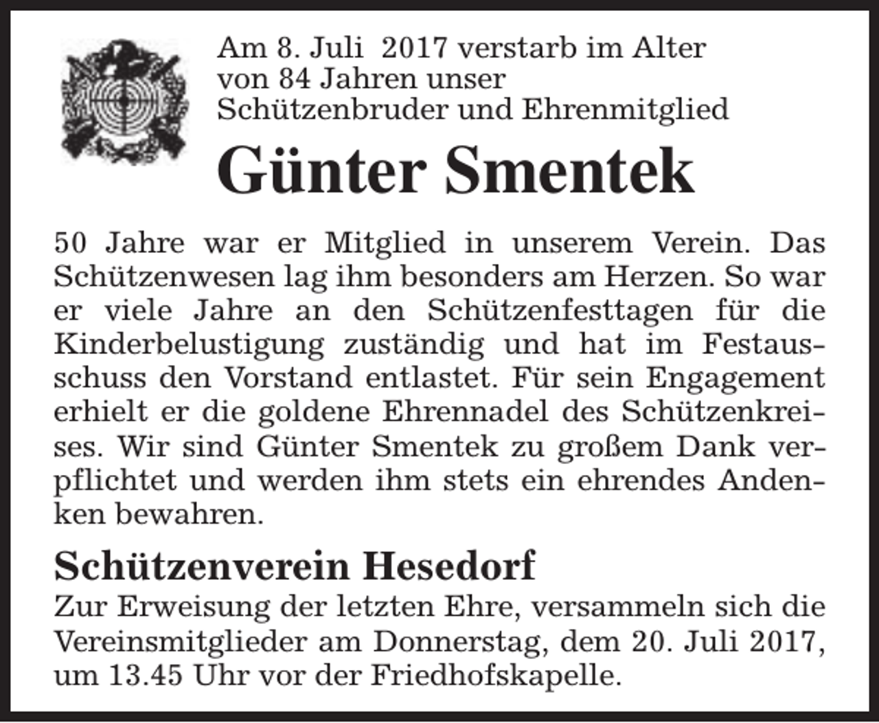 <p>Am 8. Juli 2017 verstarb im Alter<br />von 84 Jahren unser<br />Schützenbruder und Ehrenmitglied</p><p>Günter Smentek</p><p>50 Jahre war er Mitglied in unserem Verein. Das<br />Schützenwesen lag ihm besonders am Herzen. So war<br />er viele Jahre an den Schützenfesttagen für die<br />Kinderbelustigung zuständig und hat im Festausschuss den Vorstand entlastet. Für sein Engagement<br />erhielt er die goldene Ehrennadel des Schützenkreises. Wir sind Günter Smentek zu großem Dank verpflichtet und werden ihm stets ein ehrendes Andenken bewahren.</p><p>Schützenverein Hesedorf</p><p>Zur Erweisung der letzten Ehre, versammeln sich die<br />Vereinsmitglieder am Donnerstag, dem 20. Juli 2017,<br />um 13.45 Uhr vor der Friedhofskapelle.</p>