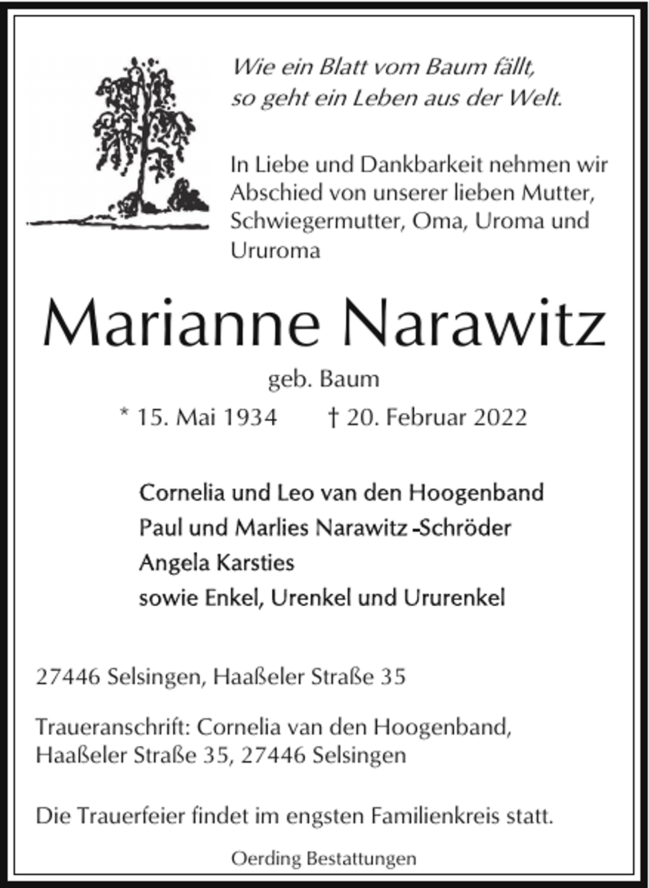 <p>Wie ein Blatt vom Baum fällt,<br />so geht ein Leben aus der Welt.<br />In Liebe und Dankbarkeit nehmen wir<br />Abschied von unserer lieben Mutter,<br />Schwiegermutter, Oma, Uroma und<br />Ururoma</p><p>Marianne Narawitz<br />geb. Baum<br />* 15. Mai 1934</p><p>† 20. Februar 2027446 Selsingen, Haaßeler Straße 35<br />Traueranschrift: Cornelia van den Hoogenband,<br />Haaßeler Straße 35, 27446 Selsingen<br />Die Trauerfeier findet im engsten Familienkreis statt.<br />Oerding Bestattungen</p>