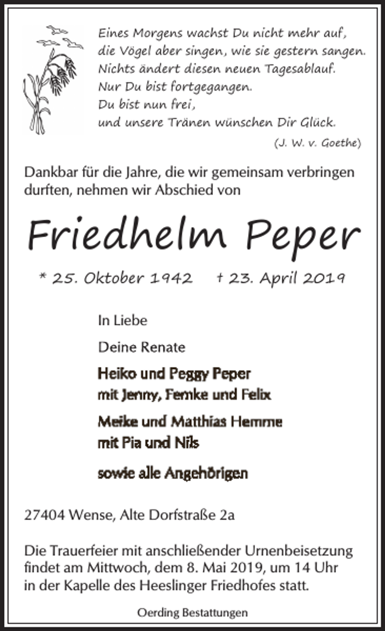 <p>Eines Morgens wachst Du nicht mehr auf,<br />die Vögel aber singen, wie sie gestern sangen.<br />Nichts ändert diesen neuen Tagesablauf.<br />Nur Du bist fortgegangen.<br />Du bist nun frei,<br />und unsere Tränen wünschen Dir Glück.<br />(J. W. v. Goethe)</p><p>Dankbar für die Jahre, die wir gemeinsam verbringen<br />durften, nehmen wir Abschied von</p><p>Friedhelm Peper<br />* 25. Oktober 1942</p><p>† 23. April 2019</p><p>In Liebe</p><p>27404 Wense, Alte Dorfstraße 2a<br />Die Trauerfeier mit anschließender Urnenbeisetzung<br />findet am Mittwoch, dem 8. Mai 2019, um 14 Uhr<br />in der Kapelle des Heeslinger Friedhofes statt.<br />Oerding Bestattungen</p>