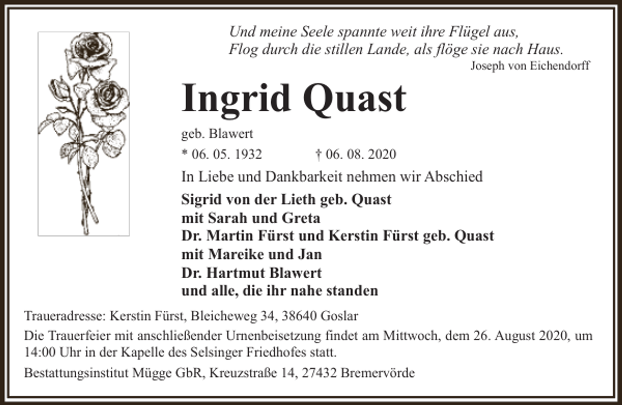 <p>Und meine Seele spannte weit ihre Flügel aus,<br />Flog durch die stillen Lande, als flöge sie nach Haus.</p><p>Ingrid Quast<br />geb. Blawert<br />* 06. 05. 1932</p><p>Joseph von Eichendorff</p><p>† 06. 08. 2020</p><p>In Liebe und Dankbarkeit nehmen wir Abschied<br />Sigrid von der Lieth geb. Quast<br />mit Sarah und Greta<br />Dr. Martin Fürst und Kerstin Fürst geb. Quast<br />mit Mareike und Jan<br />Dr. Hartmut Blawert<br />und alle, die ihr nahe standen<br />Traueradresse: Kerstin Fürst, Bleicheweg 34, 38640 Goslar<br />Die Trauerfeier mit anschließender Urnenbeisetzung findet am Mittwoch, dem 26. August 2020, um<br />14:00 Uhr in der Kapelle des Selsinger Friedhofes statt.<br />Bestattungsinstitut Mügge GbR, Kreuzstraße 14, 27432 Bremervörde</p>
