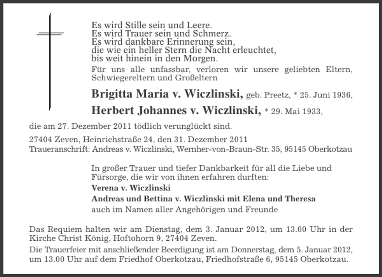 <p>Es wird Stille sein und Leere.<br />Es wird Trauer sein und Schmerz.<br />Es wird dankbare Erinnerung sein,<br />die wie ein heller Stern die Nacht erleuchtet,<br />bis weit hinein in den Morgen.<br />Für uns alle unfassbar, verloren wir unsere geliebten Eltern,<br />Schwiegereltern und Großeltern</p><p>Brigitta Maria v. Wiczlinski, geb. Preetz, * 25. Juni 1936,<br />Herbert Johannes v. Wiczlinski, * 29. Mai 1933,<br />die am 27. Dezember 2011 tödlich verunglückt sind.<br />27404 Zeven, Heinrichstraße 24, den 31. Dezember 2011<br />Traueranschrift: Andreas v. Wiczlinski, Wernher-von-Braun-Str. 35, 95145 Oberkotzau<br />In großer Trauer und tiefer Dankbarkeit für all die Liebe und<br />Fürsorge, die wir von ihnen erfahren durften:<br />Verena v. Wiczlinski<br />Andreas und Bettina v. Wiczlinski mit Elena und Theresa<br />auch im Namen aller Angehörigen und Freunde<br />Das Requiem halten wir am Dienstag, dem 3. Januar 2012, um 13.00 Uhr in der<br />Kirche Christ König, Hoftohorn 9, 27404 Zeven.<br />Die Trauerfeier mit anschließender Beerdigung ist am Donnerstag, dem 5. Januar 2012,<br />um 13.00 Uhr auf dem Friedhof Oberkotzau, Friedhofstraße 6, 95145 Oberkotzau.</p>