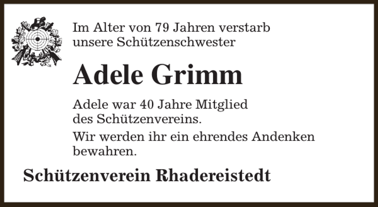 <p>Im Alter von 79 Jahren verstarb<br />unsere Schützenschwester</p><p>Adele Grimm<br />Adele war 40 Jahre Mitglied<br />des Schützenvereins.<br />Wir werden ihr ein ehrendes Andenken<br />bewahren.</p><p>Schützenverein Rhadereistedt</p>