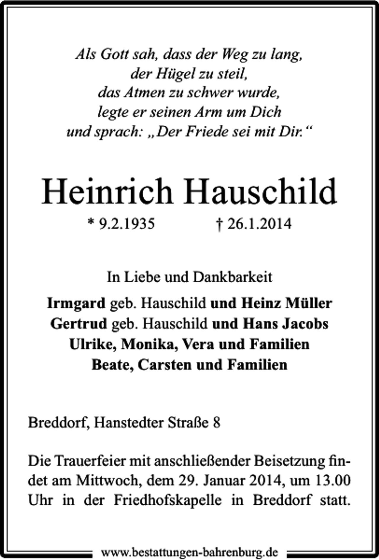 <p>Als Gott sah, dass der Weg zu lang,<br />der Hügel zu steil,<br />das Atmen zu schwer wurde,<br />legte er seinen Arm um Dich<br />und sprach: „Der Friede sei mit Dir.“</p><p>Heinrich Hauschild<br />* 9.2.1935</p><p>† 26.1.2014</p><p>In Liebe und Dankbarkeit<br />Irmgard geb. Hauschild und Heinz Müller<br />Gertrud geb. Hauschild und Hans Jacobs<br />Ulrike, Monika, Vera und Familien<br />Beate, Carsten und Familien<br />Breddorf, Hanstedter Straße 8<br />Die Trauerfeier mit anschließender Beisetzung ﬁndet am Mittwoch, dem 29. Januar 2014, um 13.00<br />Uhr in der Friedhofskapelle in Breddorf statt.<br />www.bestattungen-bahrenburg.de</p>