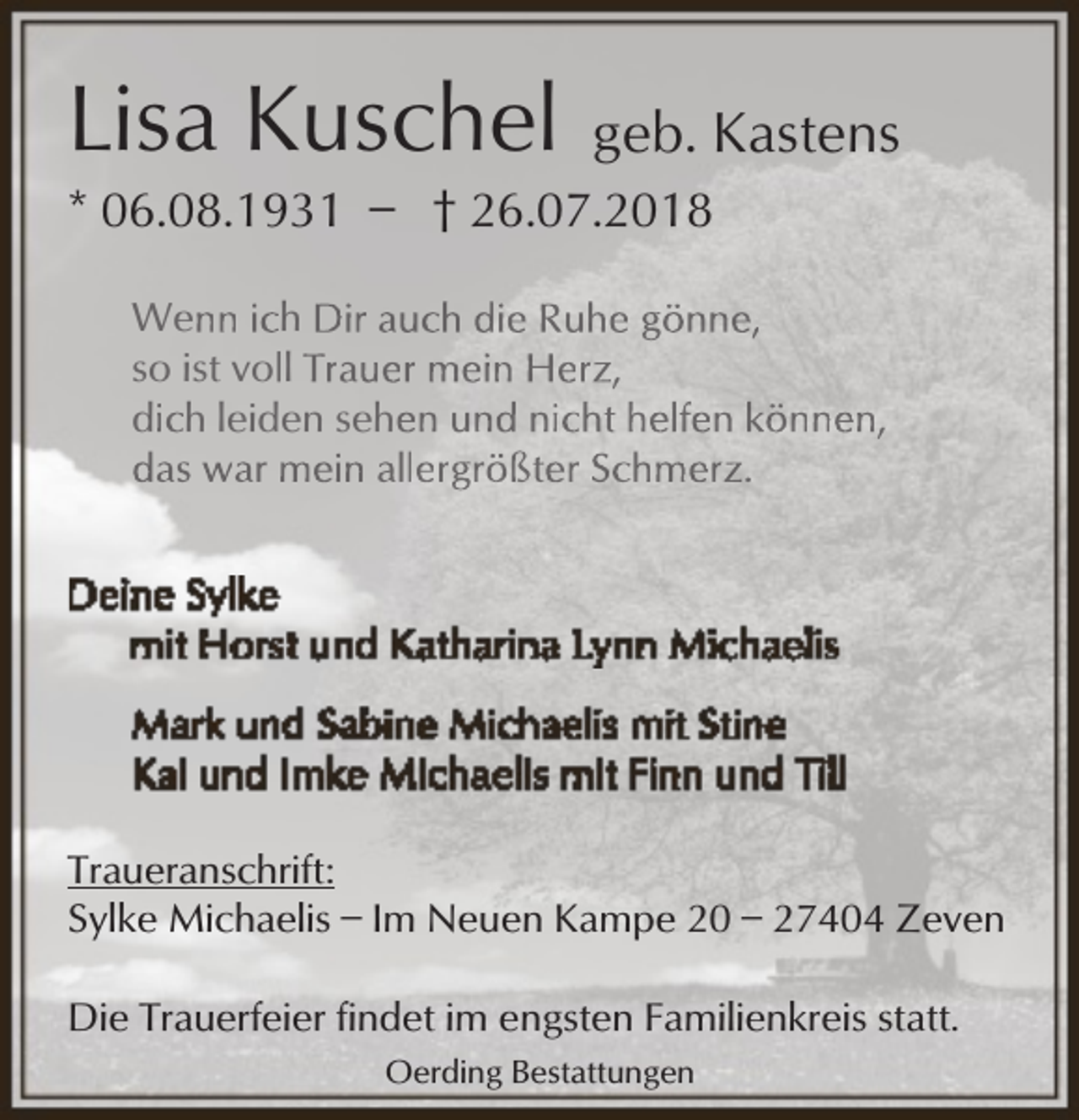 <p>Lisa Kuschel<br />* 06.08.1931 ̶</p><p>geb. Kastens</p><p>† 26.07.2018</p><p>Wenn ich Dir auch die Ruhe gönne,<br />so ist voll Trauer mein Herz,<br />dich leiden sehen und nicht helfen können,<br />das war mein allergrößter Schmerz.</p><p>Traueranschrift:<br />Sylke Michaelis ̶ Im Neuen Kampe 20 ̶ 27404 Zeven<br />Die Trauerfeier findet im engsten Familienkreis statt.<br />Oerding Bestattungen</p>