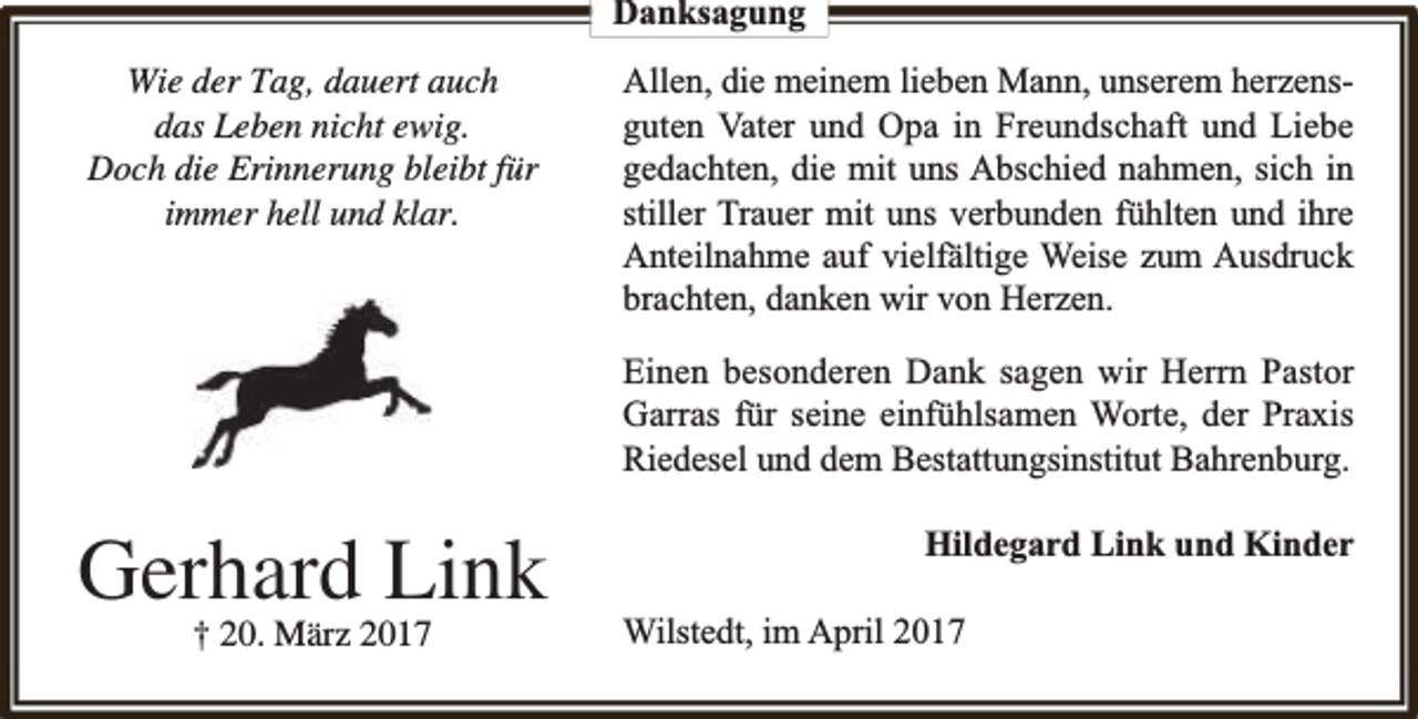 <p>Danksagung<br />Wie der Tag, dauert auch<br />das Leben nicht ewig.<br />Doch die Erinnerung bleibt für<br />immer hell und klar.</p><p>Allen, die meinem lieben Mann, unserem herzensguten Vater und Opa in Freundschaft und Liebe<br />gedachten, die mit uns Abschied nahmen, sich in<br />stiller Trauer mit uns verbunden fühlten und ihre<br />Anteilnahme auf vielfä<br />fältige Weise zum Ausdruck<br />brachten, danken wir von Herzen.<br />Einen besonderen Dank sagen wir Herrn Pastor<br />Garras für seine einfühlsamen Worte, der Praxis<br />Riedesel und dem Bestattungsinstitut Bahrenburg.</p><p>Gerhard Link<br />† 20. März 2017</p><p>Hildegard Link und Kinder<br />Wilstedt, im April 2017</p>