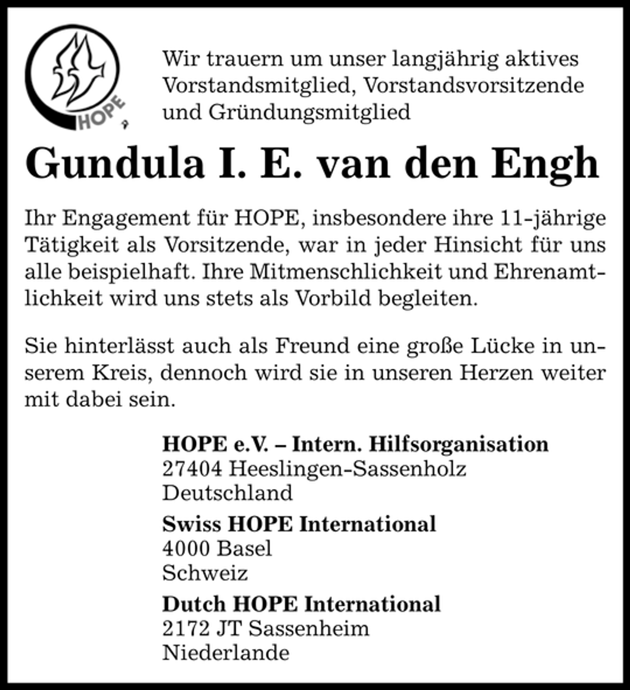 <p>Wir trauern um unser langjährig aktives<br />Vorstandsmitglied, Vorstandsvorsitzende<br />und Gründungsmitglied</p><p>Gundula I. E. van den Engh<br />Ihr Engagement für HOPE, insbesondere ihre 11-jährige<br />Tätigkeit als Vorsitzende, war in jeder Hinsicht für uns<br />alle beispielhaft. Ihre Mitmenschlichkeit und Ehrenamtlichkeit wird uns stets als Vorbild begleiten.<br />Sie hinterlässt auch als Freund eine große Lücke in unserem Kreis, dennoch wird sie in unseren Herzen weiter<br />mit dabei sein.<br />HOPE e.V. – Intern. Hilfsorganisation<br />27404 Heeslingen-Sassenholz<br />Deutschland<br />Swiss HOPE International<br />4000 Basel<br />Schweiz<br />Dutch HOPE International<br />2172 JT Sassenheim<br />Niederlande</p>