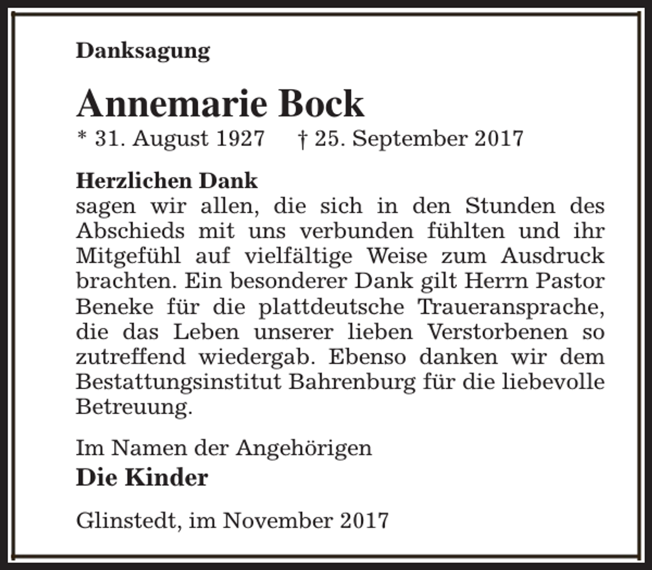 <p>Danksagung</p><p>Annemarie Bock</p><p>* 31. August 1927</p><p>† 25. September 2017</p><p>Herzlichen Dank<br />sagen wir allen, die sich in den Stunden des<br />Abschieds mit uns verbunden fühlten und ihr<br />Mitgefühl auf vielfältige Weise zum Ausdruck<br />brachten. Ein besonderer Dank gilt Herrn Pastor<br />Beneke für die plattdeutsche Traueransprache,<br />die das Leben unserer lieben Verstorbenen so<br />zutreffend wiedergab. Ebenso danken wir dem<br />Bestattungsinstitut Bahrenburg für die liebevolle<br />Betreuung.<br />Im Namen der Angehörigen</p><p>Die Kinder</p><p>Glinstedt, im November 2017</p>