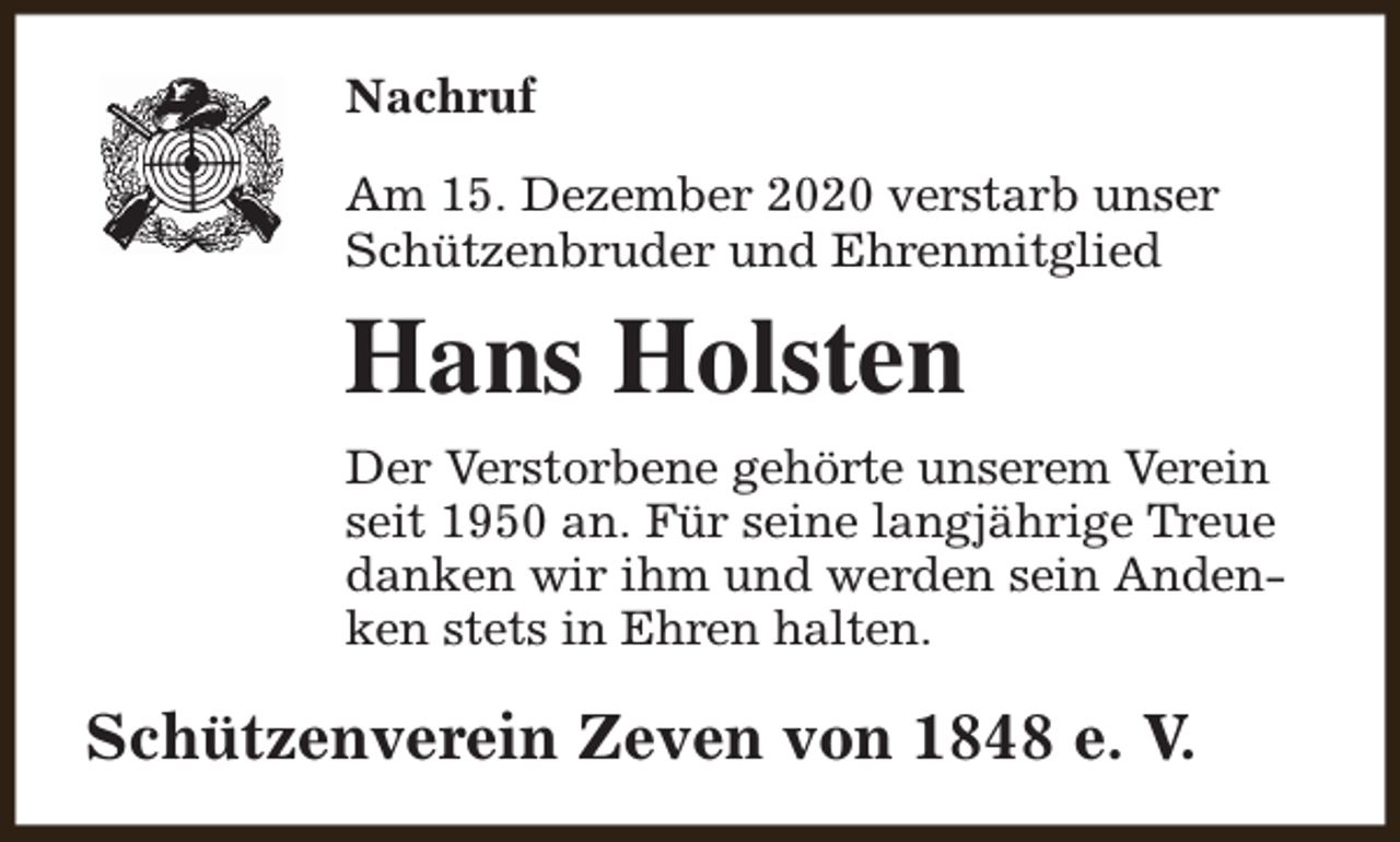 <p>Nachruf<br />Am 15. Dezember 2020 verstarb unser<br />Schützenbruder und Ehrenmitglied</p><p>Hans Holsten<br />Der Verstorbene gehörte unserem Verein<br />seit 1950 an. Für seine langjährige Treue<br />danken wir ihm und werden sein Andenken stets in Ehren halten.</p><p>Schützenverein Zeven von 1848 e. V.</p>