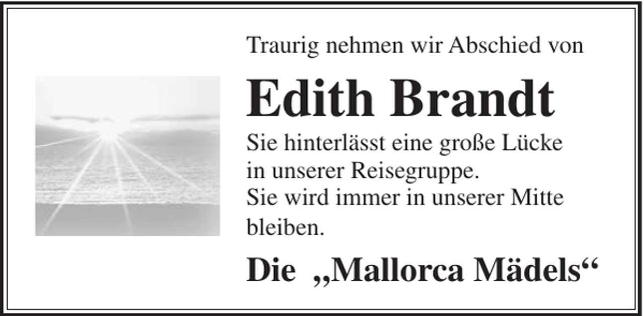 <p>Traurig nehmen wir Abschied von</p><p>Edith Brandt<br />Sie hinterlässt eine große Lücke<br />in unserer Reisegruppe.<br />Sie wird immer in unserer Mitte<br />bleiben.</p><p>Die „Mallorca Mädels“</p>