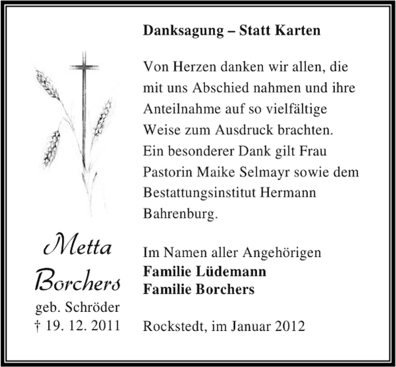 <p>Danksagung – Statt Karten<br />Von Herzen danken wir allen, die<br />mit uns Abschied nahmen und ihre<br />Anteilnahme auf so vielfältige<br />Weise zum Ausdruck brachten.<br />Ein besonderer Dank gilt Frau<br />Pastorin Maike Selmayr sowie dem<br />Bestattungsinstitut Hermann<br />Bahrenburg.</p><p>Metta<br />Borchers</p><p>geb. Schröder<br />† 19. 12. 2011</p><p>Im Namen aller Angehörigen<br />Familie Lüdemann<br />Familie Borchers<br />Rockstedt, im Januar 2012</p>