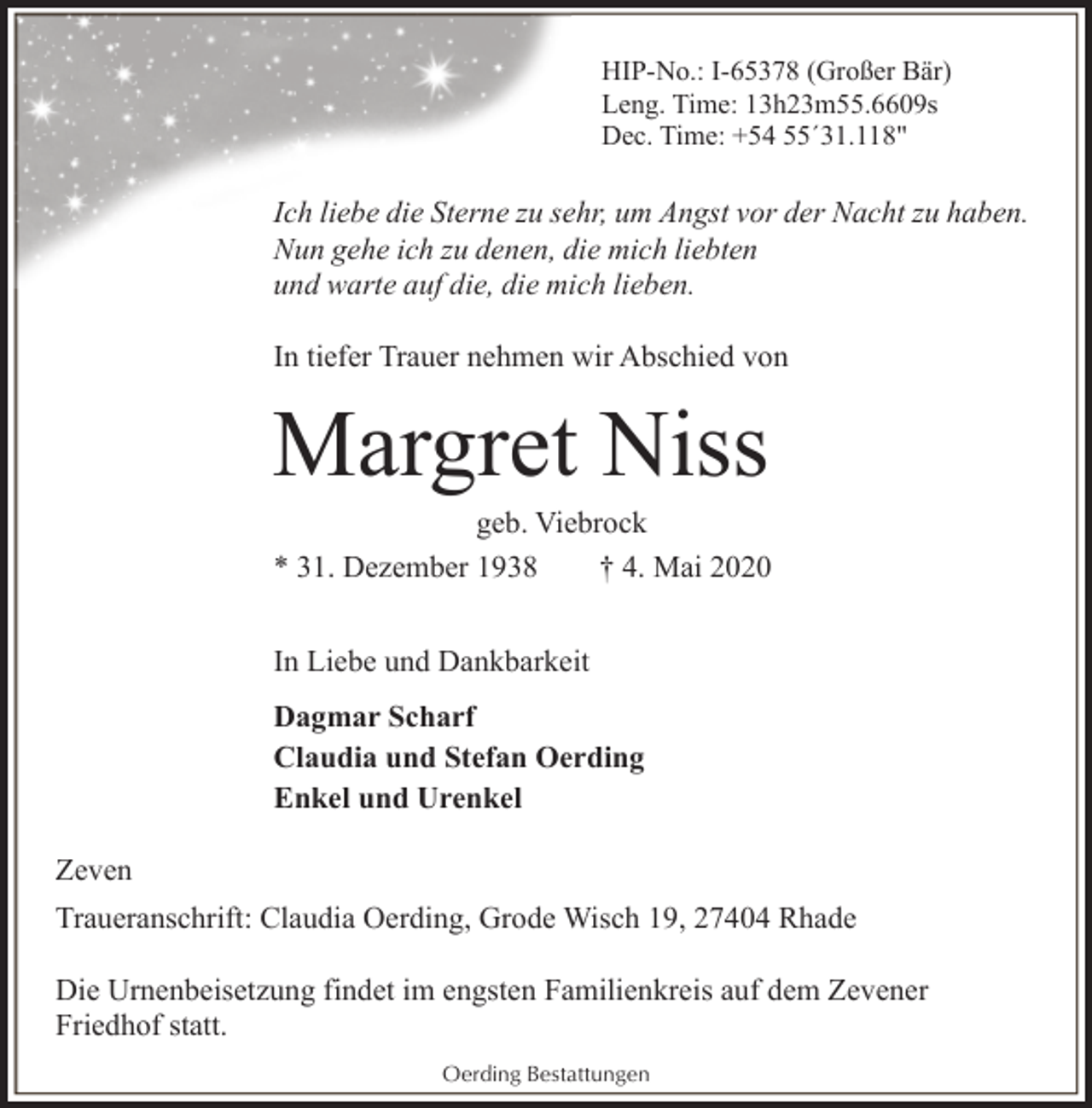 <p>HIP-No.: I-65378 (Großer Bär)<br />Leng. Time: 13h23m55.6609s<br />Dec. Time: +54 55´31.118"</p>
<p>Ich liebe die Sterne zu sehr, um Angst vor der Nacht zu haben.<br />Nun gehe ich zu denen, die mich liebten<br />und warte auf die, die mich lieben.<br />In tiefer Trauer nehmen wir Abschied von</p>
<p>Margret Niss</p>
<p>geb. Viebrock<br />* 31. Dezember 1938<br />† 4. Mai 2020<br />In Liebe und Dankbarkeit<br />Dagmar Scharf<br />Claudia und Stefan Oerding<br />Enkel und Urenkel<br />Zeven<br />Traueranschrift: Claudia Oerding, Grode Wisch 19, 27404 Rhade<br />Die Urnenbeisetzung findet im engsten Familienkreis auf dem Zevener<br />Friedhof statt.<br />Oerding Bestattungen</p>