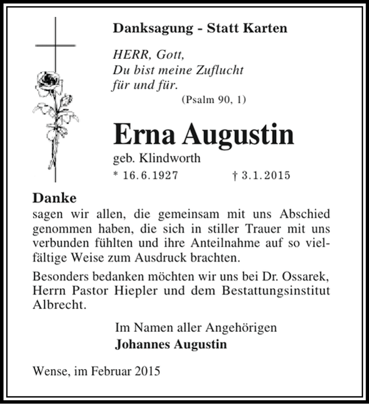 <p>Danksagung - Statt Karten<br />HERR, Gott,<br />Du bist meine Zuflucht<br />für und für.</p><p>(Psalm 90, 1)</p><p>Erna Augustin</p><p>geb. Klindworth<br />* 16. 6.1927</p><p>† 3.1. 2015</p><p>Danke</p><p>sagen wir allen, die gemeinsam mit uns Abschied<br />genommen haben, die sich in stiller Trauer mit uns<br />verbunden fühlten und ihre Anteilnahme auf so vielfältige Weise zum Ausdruck brachten.<br />Besonders bedanken möchten wir uns bei Dr. Ossarek,<br />Herrn Pastor Hiepler und dem Bestattungsinstitut<br />Albrecht.<br />Im Namen aller Angehörigen<br />Johannes Augustin<br />Wense, im Februar 2015</p>