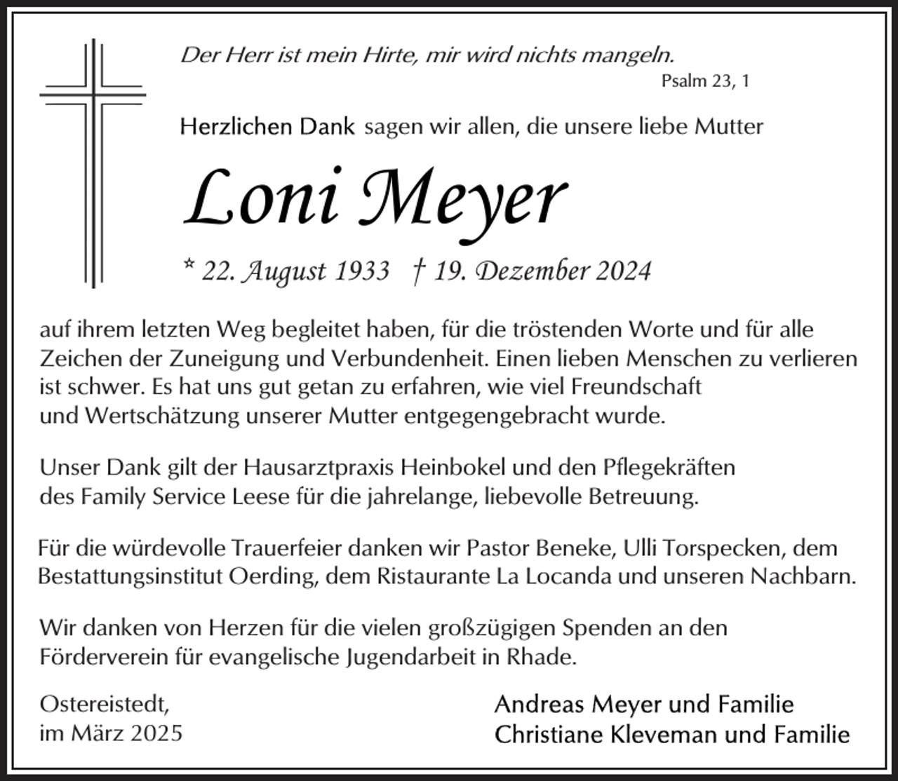 <p>Der Herr ist mein Hirte, mir wird nichts mangeln.</p><p>Psalm 23, 1</p><p>sagen wir allen, die unsere liebe Mutter</p><p>Loni Meyer</p><p>* 22. August 1933 † 19. Dezember 2024<br />auf ihrem letzten Weg begleitet haben, für die tröstenden Worte und für alle<br />Zeichen der Zuneigung und Verbundenheit. Einen lieben Menschen zu verlieren<br />ist schwer. Es hat uns gut getan zu erfahren, wie viel Freundschaft<br />und Wertschätzung unserer Mutter entgegengebracht wurde.<br />Unser Dank gilt der Hausarztpraxis Heinbokel und den Pflegekräften<br />des Family Service Leese für die jahrelange, liebevolle Betreuung.<br />Für die würdevolle Trauerfeier danken wir Pastor Beneke, Ulli Torspecken, dem<br />Bestattungsinstitut Oerding, dem Ristaurante La Locanda und unseren Nachbarn.<br />Wir danken von Herzen für die vielen großzügigen Spenden an den<br />Förderverein für evangelische Jugendarbeit in Rhade.<br />Ostereistedt,<br />im März 2025</p>