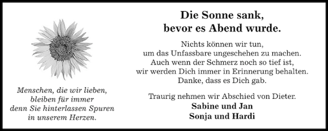 <p>Die Sonne sank,<br />bevor es Abend wurde.<br />Nichts können wir tun,<br />um das Unfassbare ungeschehen zu machen.<br />Auch wenn der Schmerz noch so tief ist,<br />wir werden Dich immer in Erinnerung behalten.<br />Danke, dass es Dich gab.<br />Menschen, die wir lieben,<br />bleiben für immer<br />denn Sie hinterlassen Spuren<br />in unserem Herzen.</p><p>Traurig nehmen wir Abschied von Dieter.</p><p>Sabine und Jan<br />Sonja und Hardi</p>