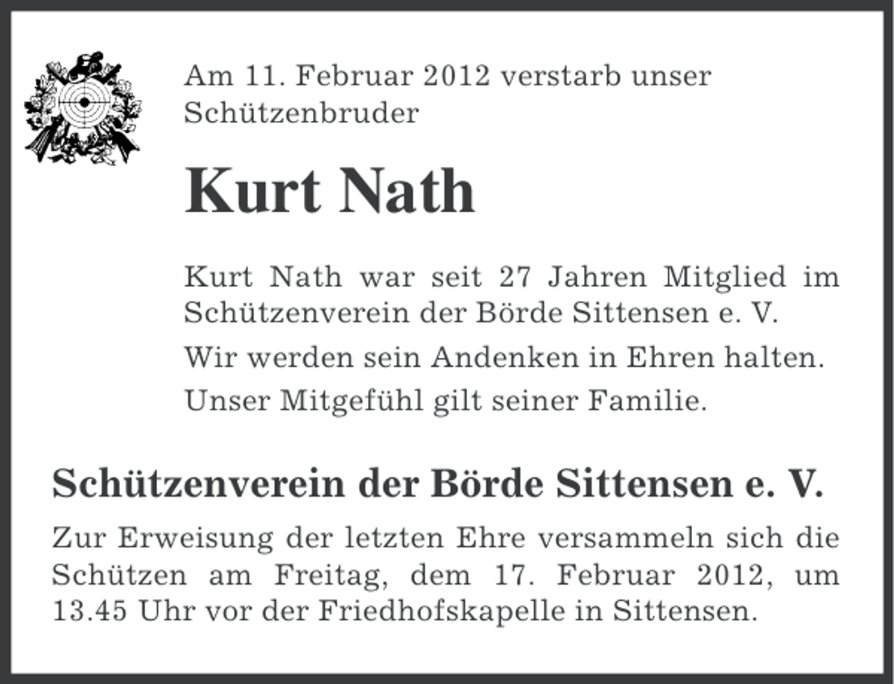 <p>Am 11. Februar 2012 verstarb unser<br />Schützenbruder</p><p>Kurt Nath<br />Kurt Nath war seit 27 Jahren Mitglied im<br />Schützenverein der Börde Sittensen e. V.<br />Wir werden sein Andenken in Ehren halten.<br />Unser Mitgefühl gilt seiner Familie.</p><p>Schützenverein der Börde Sittensen e. V.<br />Zur Erweisung der letzten Ehre versammeln sich die<br />Schützen am Freitag, dem 17. Februar 2012, um<br />13.45 Uhr vor der Friedhofskapelle in Sittensen.</p>