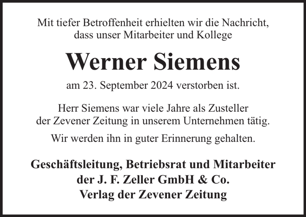 <p>Mit tiefer Betroffenheit erhielten wir die Nachricht,<br />dass unser Mitarbeiter und Kollege</p><p>Werner Siemens<br />am 23. September 2024 verstorben ist.</p><p>Herr Siemens war viele Jahre als Zusteller<br />der Zevener Zeitung in unserem Unternehmen tätig.<br />Wir werden ihn in guter Erinnerung gehalten.</p><p>Geschäftsleitung, Betriebsrat und Mitarbeiter<br />der J. F. Zeller GmbH &amp; Co.<br />Verlag der Zevener Zeitung</p>