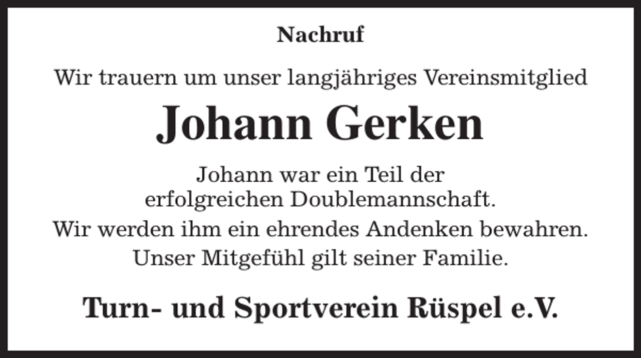 <p>Nachruf<br />Wir trauern um unser langjähriges Vereinsmitglied</p><p>Johann Gerken</p><p>Johann war ein Teil der<br />erfolgreichen Doublemannschaft.<br />Wir werden ihm ein ehrendes Andenken bewahren.<br />Unser Mitgefühl gilt seiner Familie.</p><p>Turn- und Sportverein Rüspel e.V.</p>