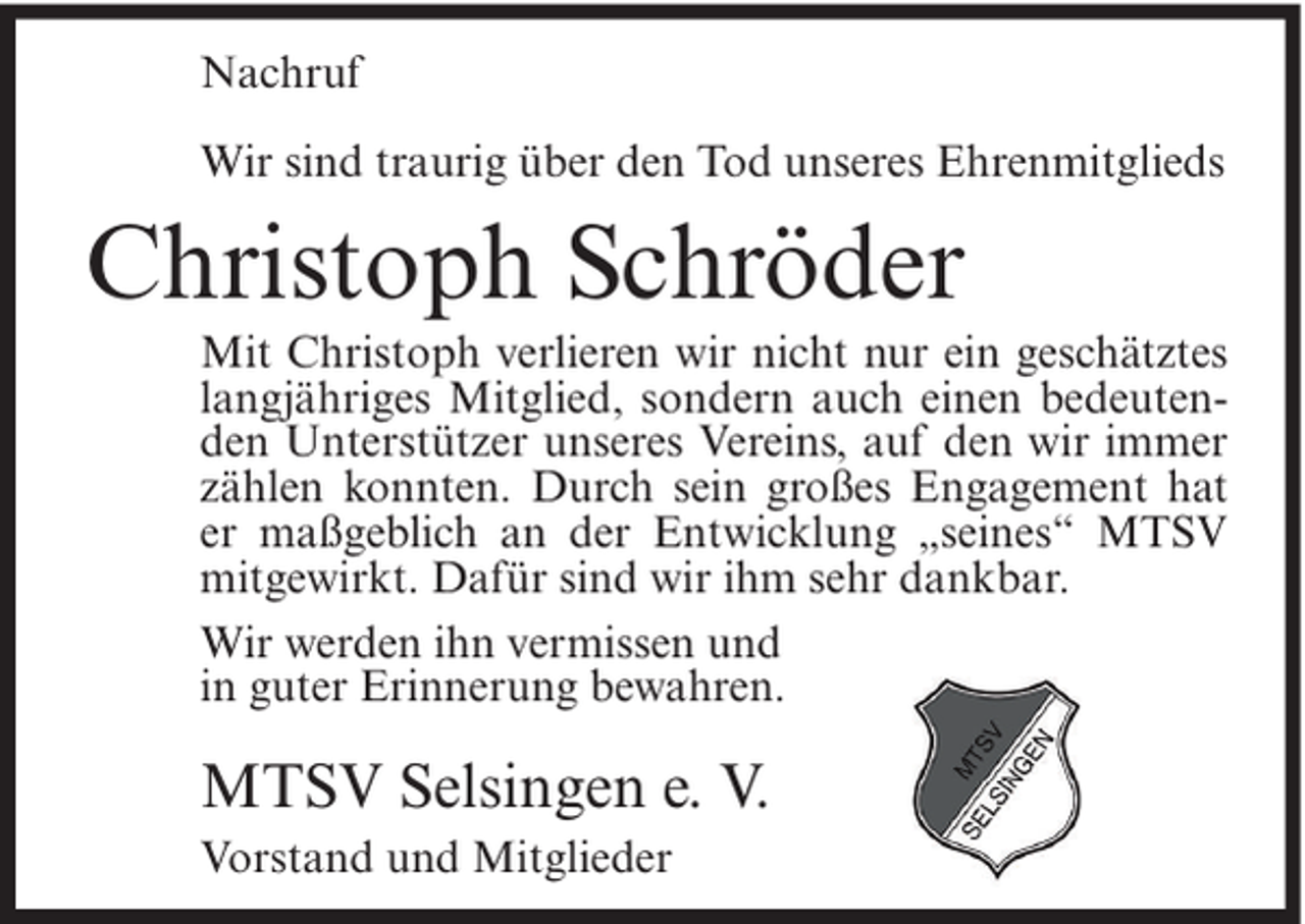 <p>Nachruf<br />Wir sind traurig über den Tod unseres Ehrenmitglieds</p><p>Christoph Schröder<br />Mit Christoph verlieren wir nicht nur ein geschätztes<br />langjähriges Mitglied, sondern auch einen bedeutenden Unterstützer unseres Vereins, auf den wir immer<br />zählen konnten. Durch sein großes Engagement hat<br />er maßgeblich an der Entwicklung „seines“ MTSV<br />mitgewirkt. Dafür sind wir ihm sehr dankbar.<br />Wir werden ihn vermissen und<br />in guter Erinnerung bewahren.</p><p>MTSV Selsingen e. V.<br />Vorstand und Mitglieder</p>