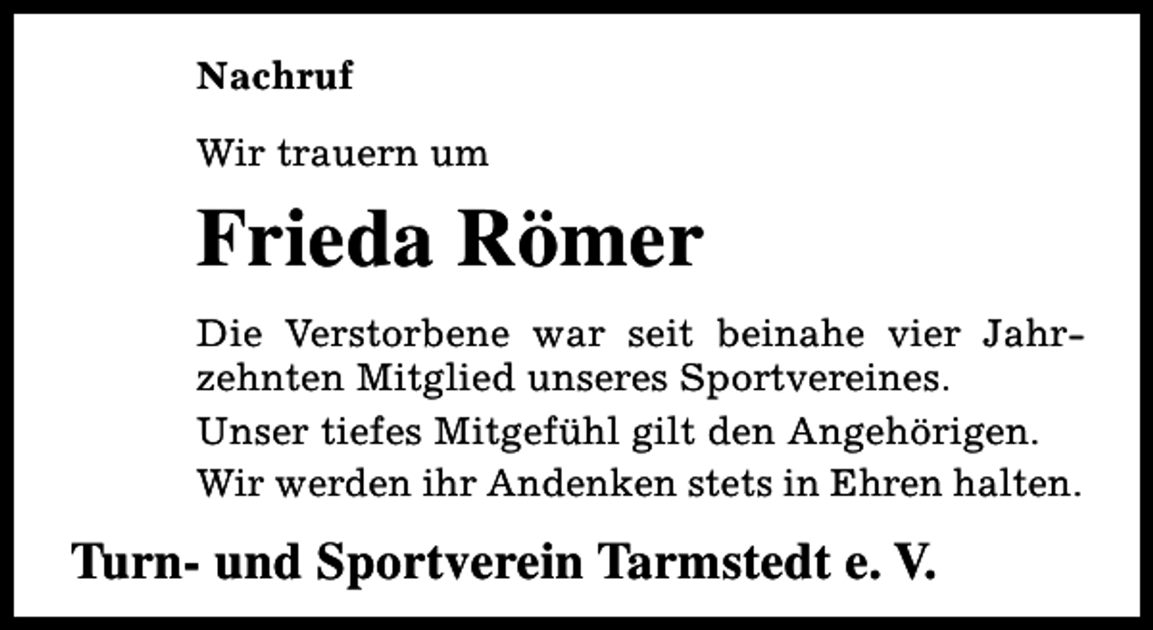 <p>Nachruf<br />Wir trauern um</p><p>Frieda Römer<br />Die Verstorbene war seit beinahe vier Jahrzehnten Mitglied unseres Sportvereines.<br />Unser tiefes Mitgefühl gilt den Angehörigen.<br />Wir werden ihr Andenken stets in Ehren halten.</p><p>Turn- und Sportverein Tarmstedt e. V.</p>