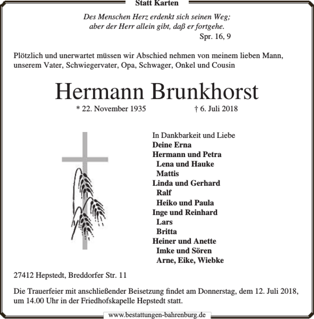 <p>Statt Karten<br />Des Menschen Herz erdenkt sich seinen Weg;<br />aber der Herr allein gibt, daß er fortgehe.<br />Spr. 16, 9<br />Plötzlich und unerwartet müssen wir Abschied nehmen von meinem lieben Mann,<br />unserem Vater, Schwiegervater, Opa, Schwager, Onkel und Cousin</p><p>Hermann Brunkhorst<br />* 22. November 1935</p><p>† 6. Juli 2018</p><p>In Dankbarkeit und Liebe<br />Deine Erna<br />Hermann und Petra<br />Lena und Hauke<br />Mattis<br />Linda und Gerhard<br />Ralf<br />Heiko und Paula<br />Inge und Reinhard<br />Lars<br />Britta<br />Heiner und Anette<br />Imke und Sören<br />Arne, Eike, Wiebke<br />27412 Hepstedt, Breddorfer Str. 11<br />Die Trauerfeier mit anschließender Beisetzung ﬁndet am Donnerstag, dem 12. Juli 2018,<br />um 14.00 Uhr in der Friedhofskapelle Hepstedt statt.<br />www.bbestattungen-bbahhrenbburg.dde</p>