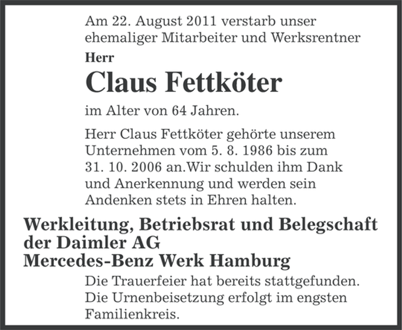 <p>Am 22. August 2011 verstarb unser<br />ehemaliger Mitarbeiter und Werksrentner<br />Herr</p><p>Claus Fettköter<br />im Alter von 64 Jahren.<br />Herr Claus Fettköter gehörte unserem<br />Unternehmen vom 5. 8. 1986 bis zum<br />31. 10. 2006 an.Wir schulden ihm Dank<br />und Anerkennung und werden sein<br />Andenken stets in Ehren halten.</p><p>Werkleitung, Betriebsrat und Belegschaft<br />der Daimler AG<br />Mercedes-Benz Werk Hamburg<br />Die Trauerfeier hat bereits stattgefunden.<br />Die Urnenbeisetzung erfolgt im engsten<br />Familienkreis.</p>
