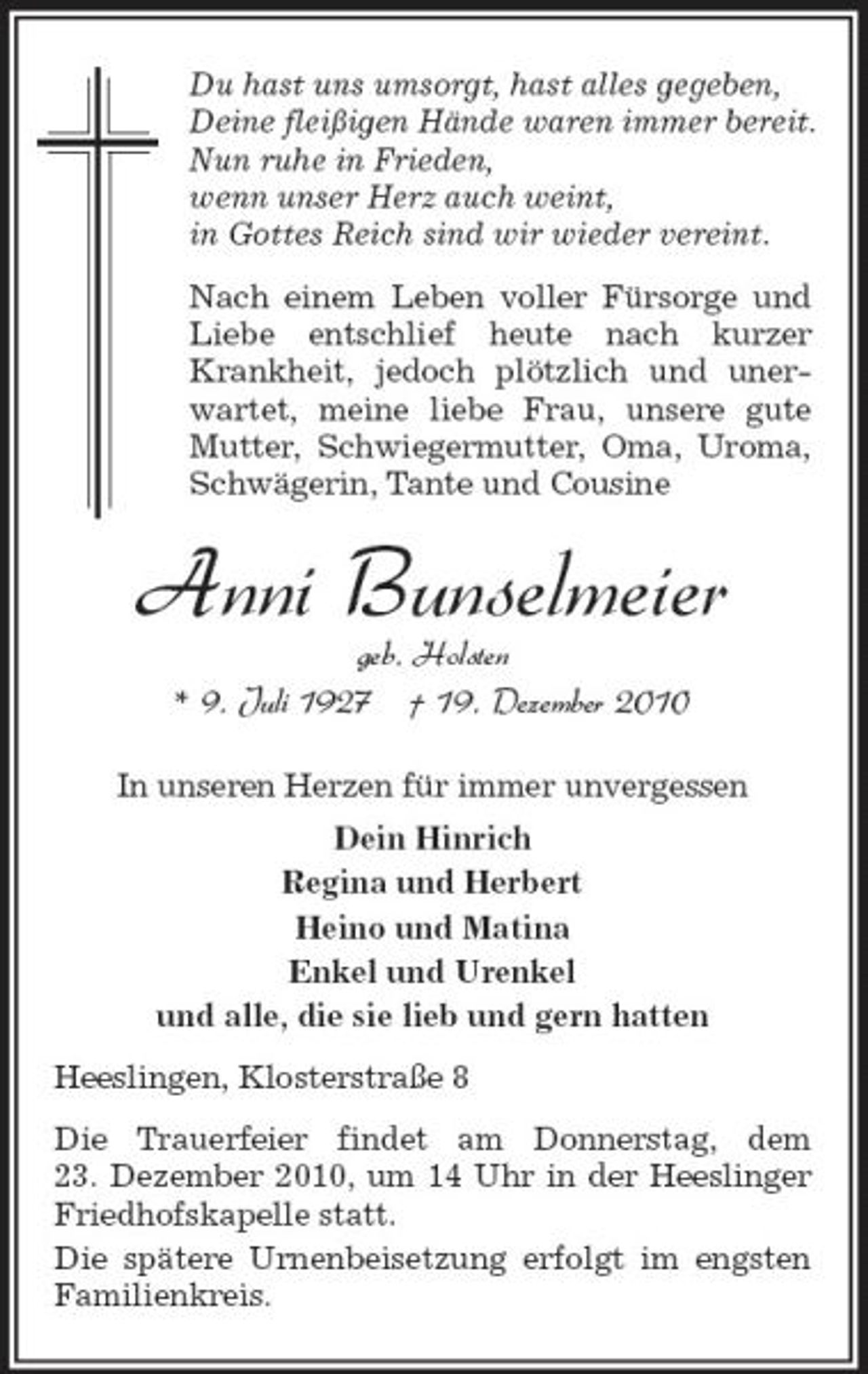<p>Du hast uns umsorgt, hast alles gegeben, Deine fleißigen Hände waren immer bereit. Nun ruhe in Frieden, wenn unser Herz auch weint, in Gottes Reich sind wir wieder vereint. Nach einem Leben voller Fürsorge und Liebe entschlief heute nach kurzer Krankheit, jedoch plötzlich und unerwartet, meine liebe Frau, unsere gute Mutter, Schwiegermutter, Oma, Uroma, Schwägerin, Tante und Cousine</p>
<p>Anni Bunselmeie r<br />geb. Holsten * 9. Juli 1927 † 19. Dezember 2010<br />In unseren Herzen für immer unvergessen Dein Hinrich Regina und Herbert Heino und Matina Enkel und Urenkel und alle, die sie lieb und gern hatten Heeslingen, Klosterstraße 8 Die Trauerfeier findet am Donnerstag, dem 23. Dezember 2010, um 14 Uhr in der Heeslinger Friedhofskapelle statt. Die spätere Urnenbeisetzung erfolgt im engsten Familienkreis.</p>