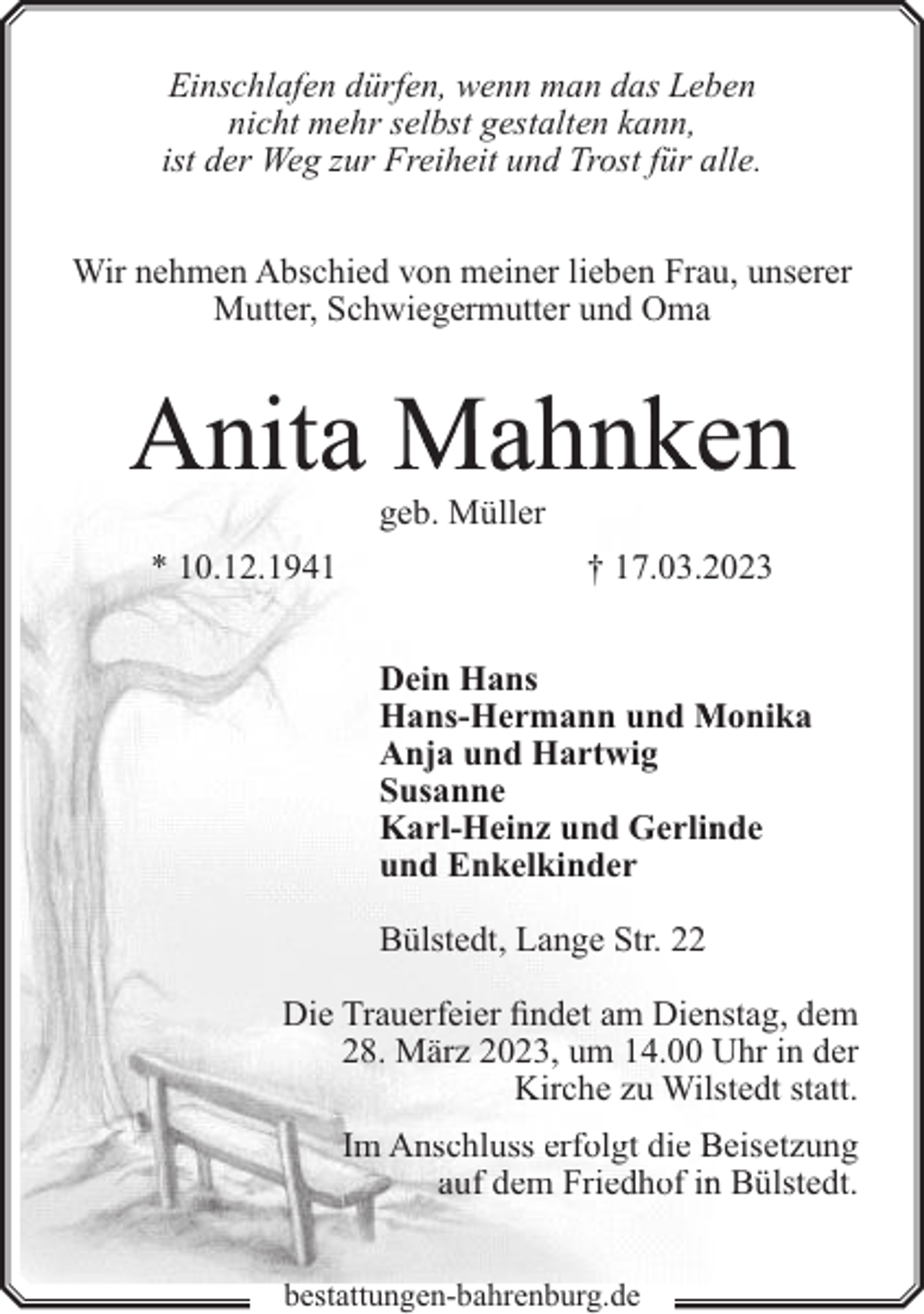 <p>Einschlafen dürfen, wenn man das Leben<br />nicht mehr selbst gestalten kann,<br />ist der Weg zur Freiheit und Trost für alle.<br />Wir nehmen Abschied von meiner lieben Frau, unserer<br />Mutter, Schwiegermutter und Oma</p><p>Anita Mahnken<br />geb. Müller</p><p>* 10.12.1941</p><p>† 17.03.22023<br />Dein Hans<br />Hans-Hermann und Monika<br />Anja und Hartwig<br />Susanne<br />Karl-Heinz und Gerlin<br />nde<br />und Enkelkinder<br />Bülstedt, Lange Str. 22</p><p>Die Trauerfeier findet am Diennstag, dem<br />28. März 2023, um 14.00 Uhr in der<br />Kirche zu Wilstedt statt.<br />Im Anschluss erfolgt die Beisetzung<br />auf dem Friedhof inn Bülstedt.<br />bestattungen-bahrenburg.de</p>