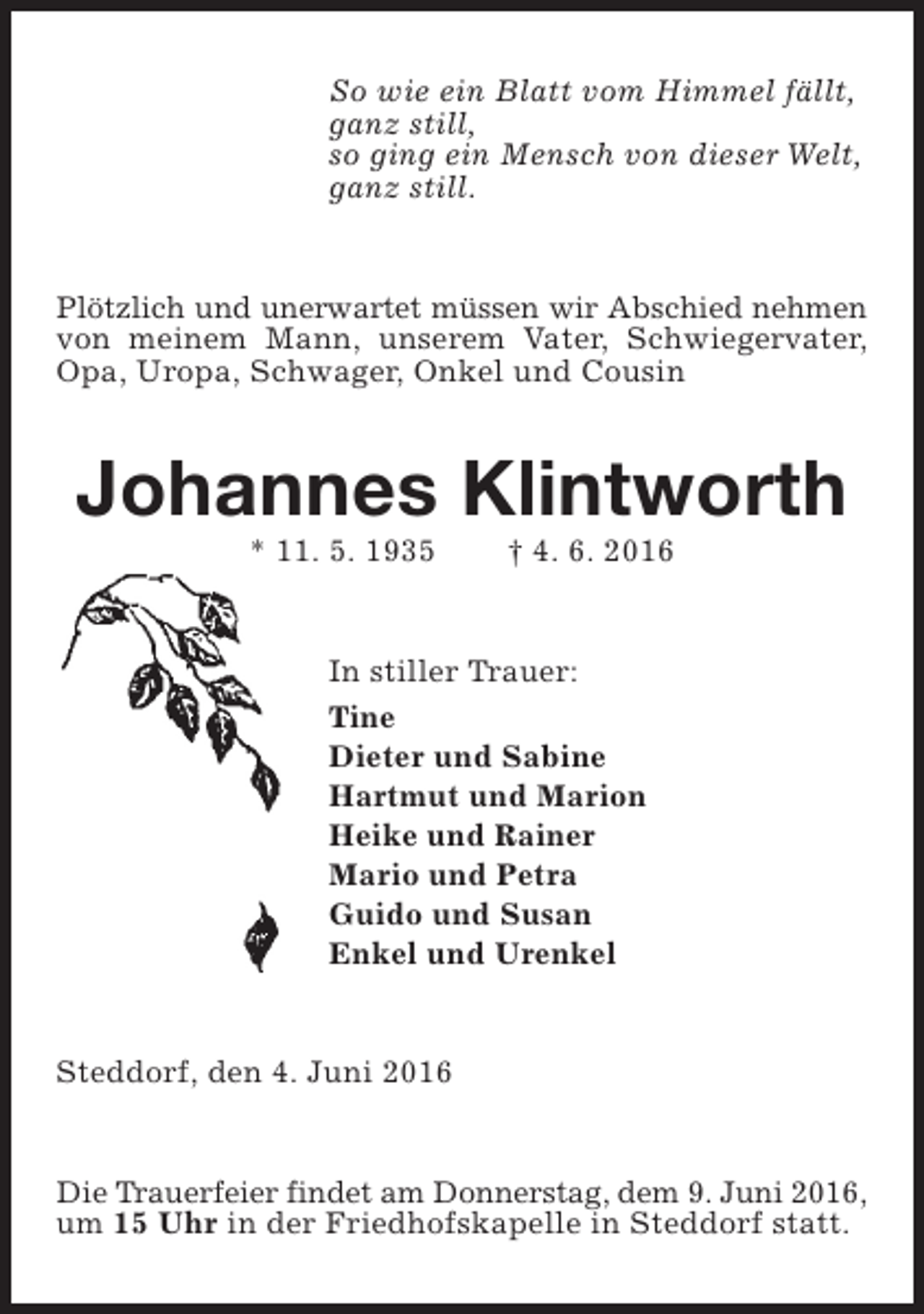 <p>So wie ein Blatt vom Himmel fällt,<br />ganz still,<br />so ging ein Mensch von dieser Welt,<br />ganz still.<br />Plötzlich und unerwartet müssen wir Abschied nehmen<br />von meinem Mann, unserem Vater, Schwiegervater,<br />Opa, Uropa, Schwager, Onkel und Cousin</p><p>Johannes Klintworth<br />* 11. 5. 1935</p><p>† 4. 6. 2016</p><p>In stiller Trauer:<br />Tine<br />Dieter und Sabine<br />Hartmut und Marion<br />Heike und Rainer<br />Mario und Petra<br />Guido und Susan<br />Enkel und Urenkel<br />Steddorf, den 4. Juni 2016<br />Die Trauerfeier findet am Donnerstag, dem 9. Juni 2016,<br />um 15 Uhr in der Friedhofskapelle in Steddorf statt.</p>