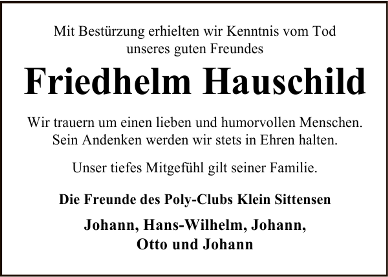 <p>Mit Bestürzung erhielten wir Kenntnis vom Tod<br />unseres guten Freundes</p><p>Friedhelm Hauschild<br />Wir trauern um einen lieben und humorvollen Menschen.<br />Sein Andenken werden wir stets in Ehren halten.<br />Unser tiefes Mitgefühl gilt seiner Familie.<br />Die Freunde des Poly-Clubs Klein Sittensen</p><p>Johann, Hans-Wilhelm, Johann,<br />Otto und Johann</p>