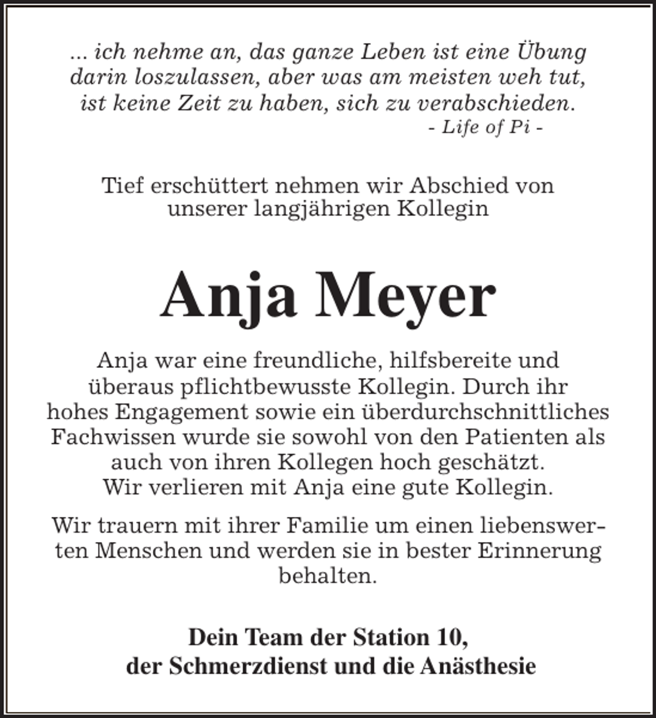 <p>... ich nehme an, das ganze Leben ist eine Übung<br />darin loszulassen, aber was am meisten weh tut,<br />ist keine Zeit zu haben, sich zu verabschieden.<br />- Life of Pi -</p><p>Tief erschüttert nehmen wir Abschied von<br />unserer langjährigen Kollegin</p><p>Anja Meyer<br />Anja war eine freundliche, hilfsbereite und<br />überaus pflichtbewusste Kollegin. Durch ihr<br />hohes Engagement sowie ein überdurchschnittliches<br />Fachwissen wurde sie sowohl von den Patienten als<br />auch von ihren Kollegen hoch geschätzt.<br />Wir verlieren mit Anja eine gute Kollegin.<br />Wir trauern mit ihrer Familie um einen liebenswerten Menschen und werden sie in bester Erinnerung<br />behalten.</p><p>Dein Team der Station 10,<br />der Schmerzdienst und die Anästhesie</p>
