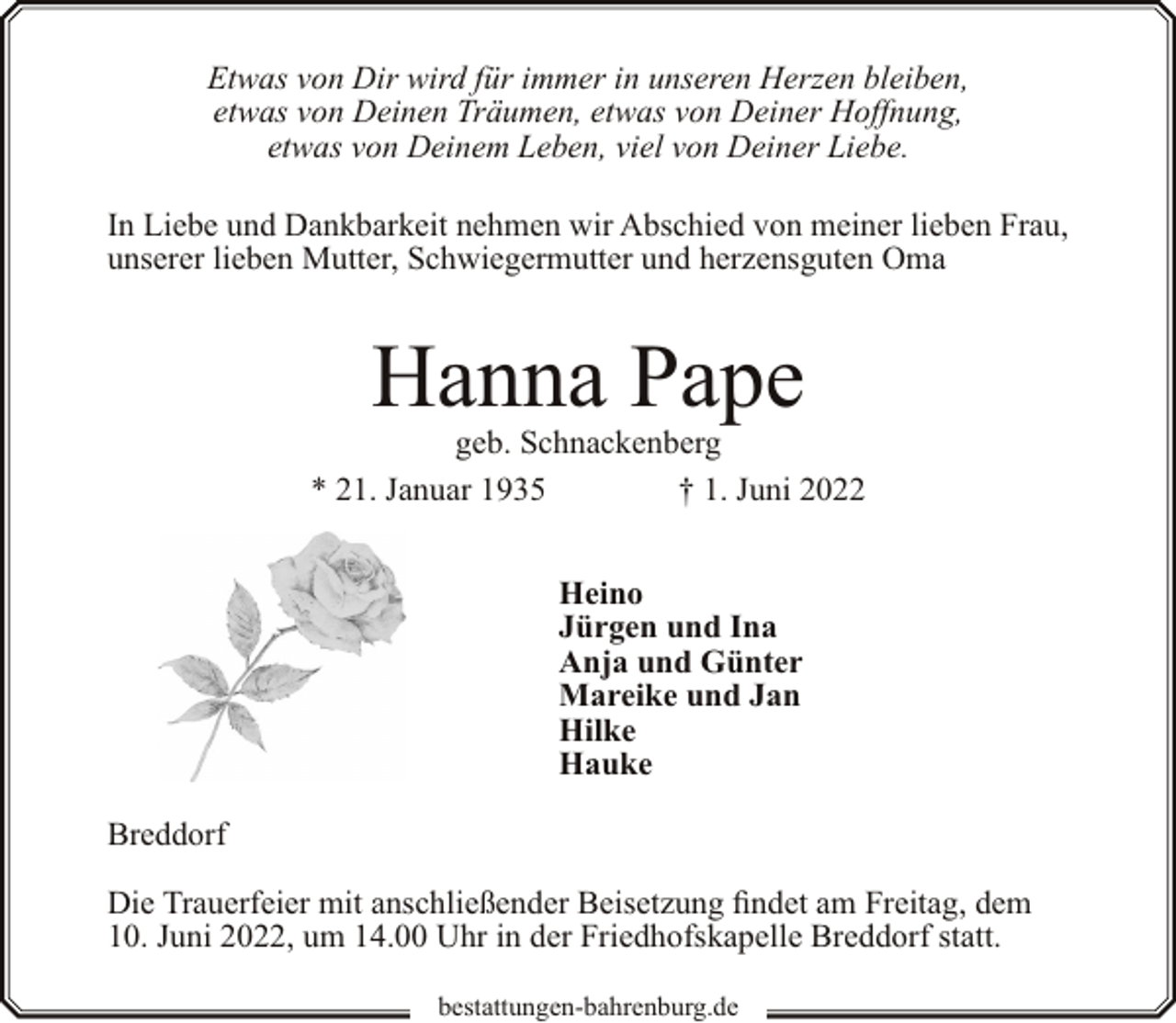 <p>Etwas von Dir wird für immer in unseren Herzen bleiben,<br />etwas von Deinen Träumen, etwas von Deiner Hoffnung,<br />etwas von Deinem Leben, viel von Deiner Liebe.<br />In Liebe und Dankbarkeit nehmen wir Abschied von meiner lieben Frau,<br />unserer lieben Mutter, Schwiegermutter und herzensguten Oma</p><p>Hanna Pape</p><p>geb. Schnackenberg<br />* 21. Januar 1935<br />† 1. Juni 2022<br />Heino<br />Jürgen und Ina<br />Anja und Günter<br />Mareike und Jan<br />Hilke<br />Hauke<br />Breddorf<br />Die Trauerfeier mit anschließender Beisetzung findet am Freitag, dem<br />10. Juni 2022, um 14.00 Uhr in der Friedhofskapelle Breddorf statt.<br />bestattungen-bahrenburg.de</p>