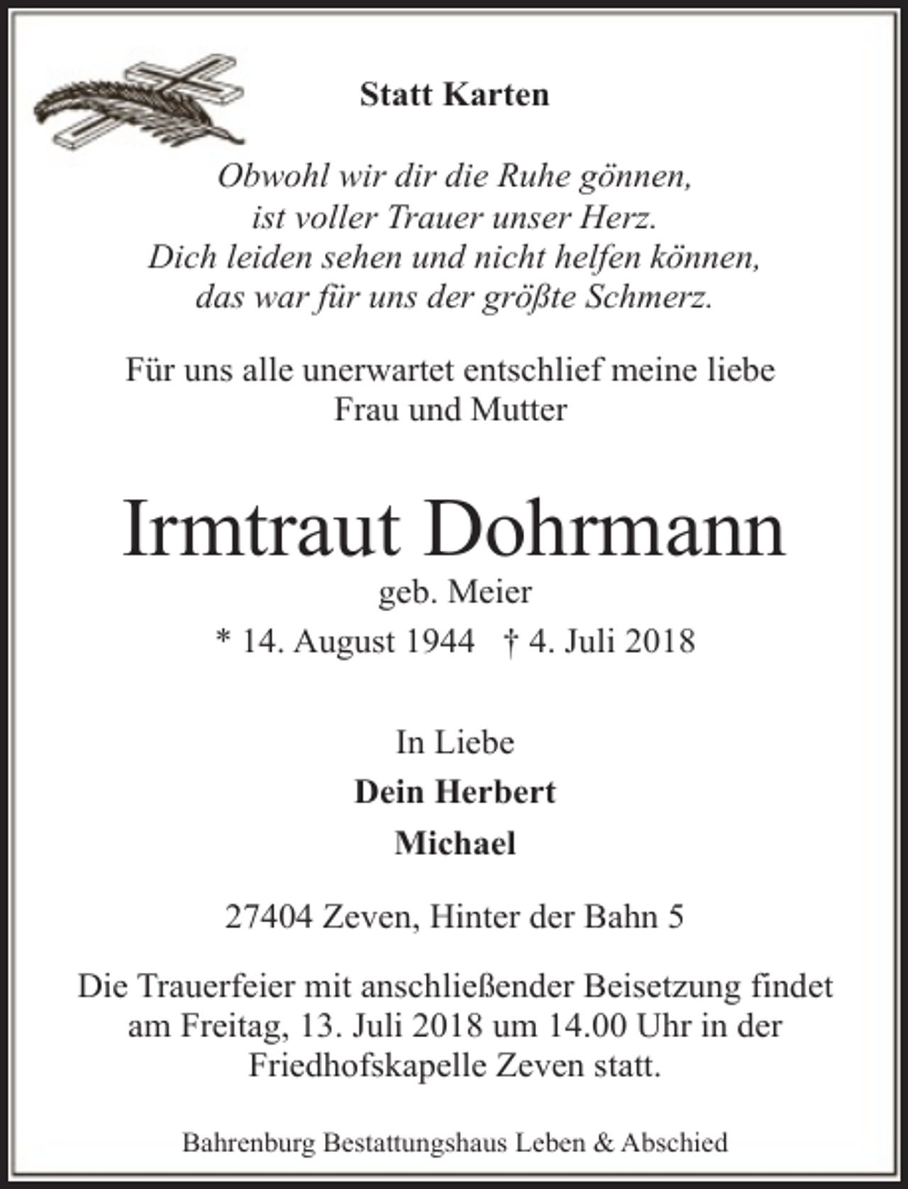 <p>Statt Karten<br />Obwohl wir dir die Ruhe gönnen,<br />ist voller Trauer unser Herz.<br />Dich leiden sehen und nicht helfen können,<br />das war für uns der größte Schmerz.<br />Für uns alle unerwartet entschlief meine liebe<br />Frau und Mutter</p><p>Irmtraut Dohrmann<br />geb. Meier<br />* 14. August 1944 † 4. Juli 2018<br />In Liebe<br />Dein Herbert<br />Michael<br />27404 Zeven, Hinter der Bahn 5<br />Die Trauerfeier mit anschließender Beisetzung findet<br />am Freitag, 13. Juli 2018 um 14.00 Uhr in der<br />Friedhofskapelle Zeven statt.<br />Bahrenburg Bestattungshaus Leben &amp; Abschied</p>