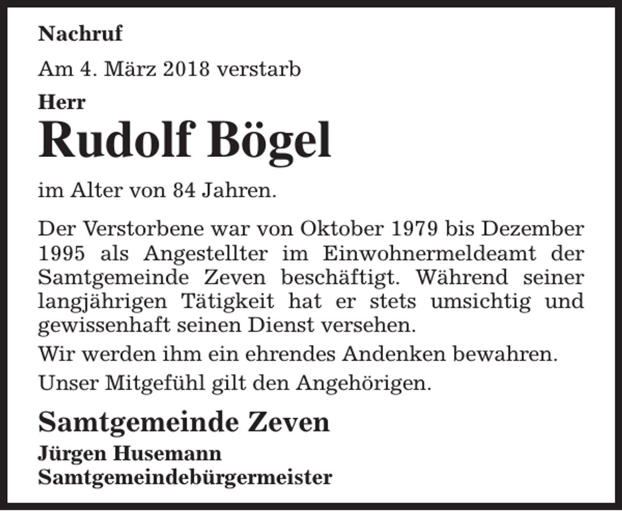 <p>Nachruf<br />Am 4. März 2018 verstarb<br />Herr</p>
<p>Rudolf Bögel<br />im Alter von 84 Jahren.<br />Der Verstorbene war von Oktober 1979 bis Dezember<br />1995 als Angestellter im Einwohnermeldeamt der<br />Samtgemeinde Zeven beschäftigt. Während seiner<br />langjährigen Tätigkeit hat er stets umsichtig und<br />gewissenhaft seinen Dienst versehen.<br />Wir werden ihm ein ehrendes Andenken bewahren.<br />Unser Mitgefühl gilt den Angehörigen.</p>
<p>Samtgemeinde Zeven</p>
<p>Jürgen Husemann<br />Samtgemeindebürgermeister</p>