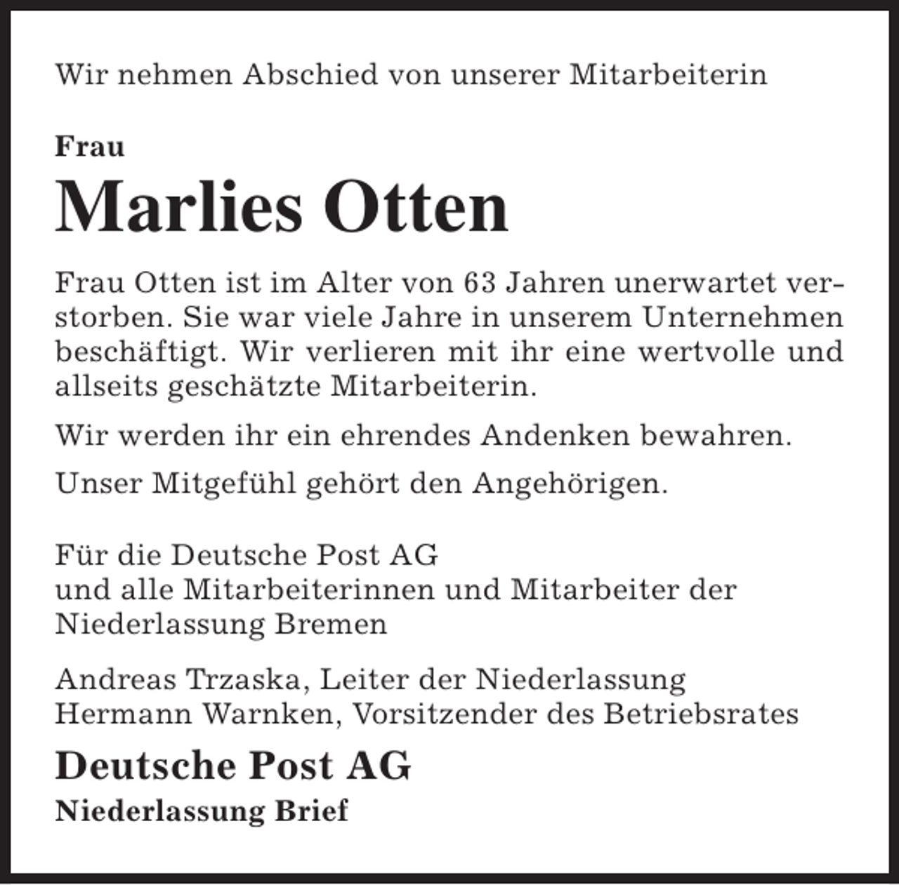 <p>Wir nehmen Abschied von unserer Mitarbeiterin<br />Frau</p><p>Marlies Otten<br />Frau Otten ist im Alter von 63 Jahren unerwartet verstorben. Sie war viele Jahre in unserem Unternehmen<br />beschäftigt. Wir verlieren mit ihr eine wertvolle und<br />allseits geschätzte Mitarbeiterin.<br />Wir werden ihr ein ehrendes Andenken bewahren.<br />Unser Mitgefühl gehört den Angehörigen.<br />Für die Deutsche Post AG<br />und alle Mitarbeiterinnen und Mitarbeiter der<br />Niederlassung Bremen<br />Andreas Trzaska, Leiter der Niederlassung<br />Hermann Warnken, Vorsitzender des Betriebsrates</p><p>Deutsche Post AG<br />Niederlassung Brief</p>