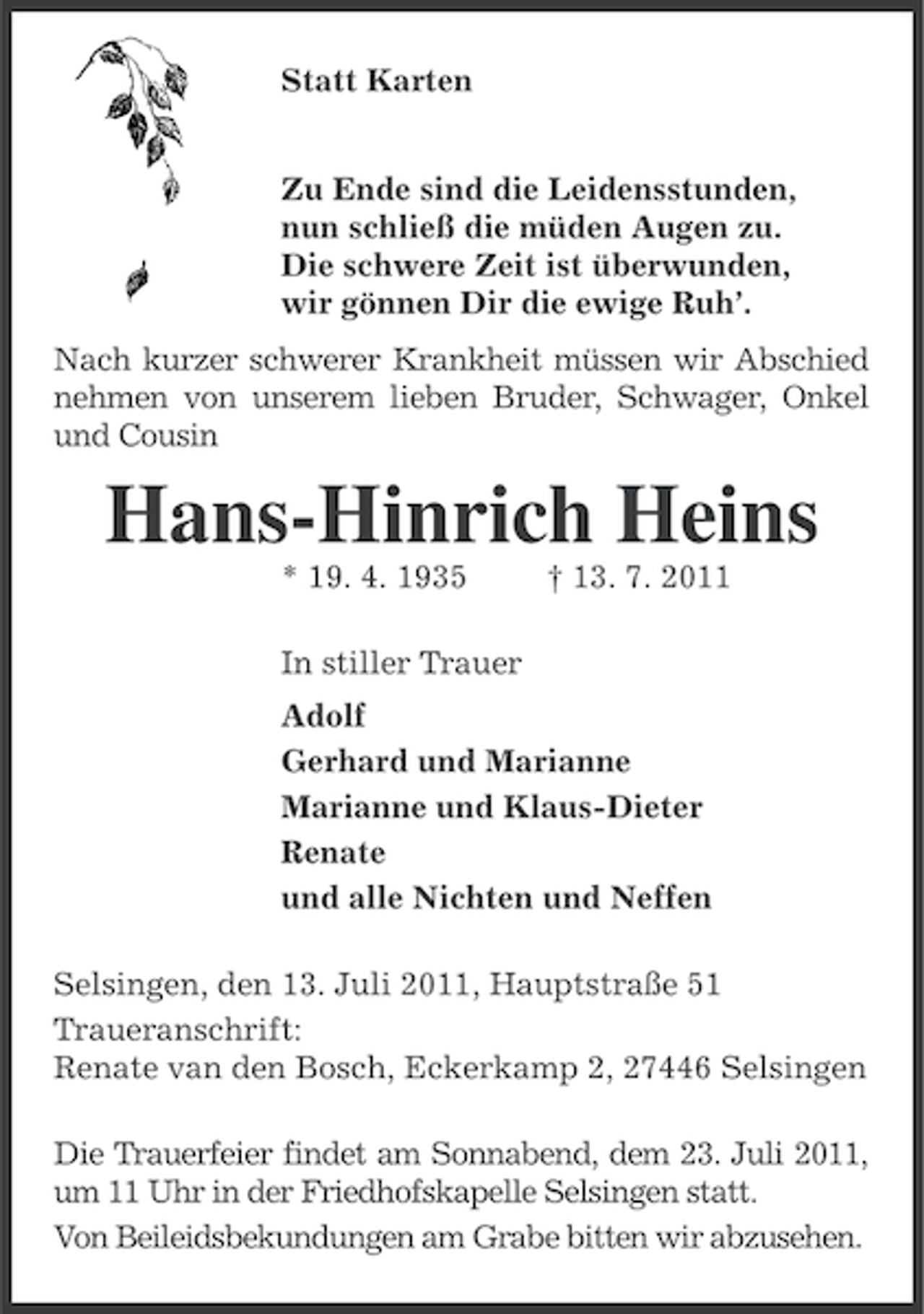 <p>Statt Karten<br />Zu Ende sind die Leidensstunden,<br />nun schließ die müden Augen zu.<br />Die schwere Zeit ist überwunden,<br />wir gönnen Dir die ewige Ruh’.<br />Nach kurzer schwerer Krankheit müssen wir Abschied<br />nehmen von unserem lieben Bruder, Schwager, Onkel<br />und Cousin</p><p>Hans-Hinrich Heins<br />* 19. 4. 1935</p><p>† 13. 7. 2011</p><p>In stiller Trauer<br />Adolf<br />Gerhard und Marianne<br />Marianne und Klaus-Dieter<br />Renate<br />und alle Nichten und Neffen<br />Selsingen, den 13. Juli 2011, Hauptstraße 51<br />Traueranschrift:<br />Renate van den Bosch, Eckerkamp 2, 27446 Selsingen<br />Die Trauerfeier findet am Sonnabend, dem 23. Juli 2011,<br />um 11 Uhr in der Friedhofskapelle Selsingen statt.<br />Von Beileidsbekundungen am Grabe bitten wir abzusehen.</p>