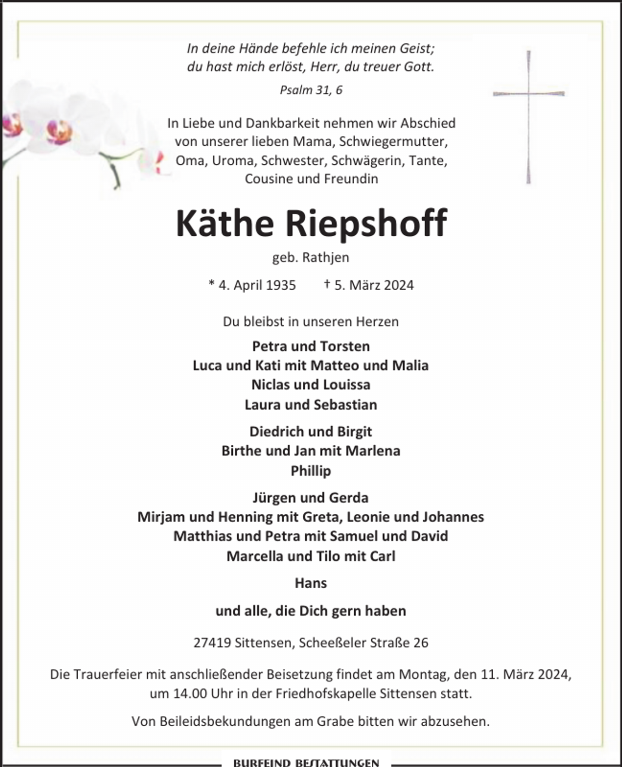 <p>In deine Hände befehle ich meinen Geist;<br />du hast mich erlöst, Herr, du treuer Gott.<br />Psalm 31, 6</p><p>In Liebe und Dankbarkeit nehmen wir Abschied<br />von unserer lieben Mama, Schwiegermutter,<br />Oma, Uroma, Schwester, Schwägerin, Tante,<br />Cousine und Freundin</p><p>Käthe Riepshoff<br />geb. Rathjen</p><p>* 4. April 1935</p><p>† 5. März 2024</p><p>Du bleibst in unseren Herzen</p><p>Petra und Torsten<br />Luca und Kati mit Matteo und Malia<br />Niclas und Louissa<br />Laura und Sebastian<br />Diedrich und Birgit<br />Birthe und Jan mit Marlena<br />Phillip<br />Jürgen und Gerda<br />Mirjam und Henning mit Greta, Leonie und Johannes<br />Matthias und Petra mit Samuel und David<br />Marcella und Tilo mit Carl<br />Hans<br />und alle, die Dich gern haben<br />27419 Sittensen, Scheeßeler Straße 26<br />Die Trauerfeier mit anschließender Beisetzung findet am Montag, den 11. März 2024,<br />um 14.00 Uhr in der Friedhofskapelle Sittensen statt.<br />Von Beileidsbekundungen am Grabe bitten wir abzusehen.</p>