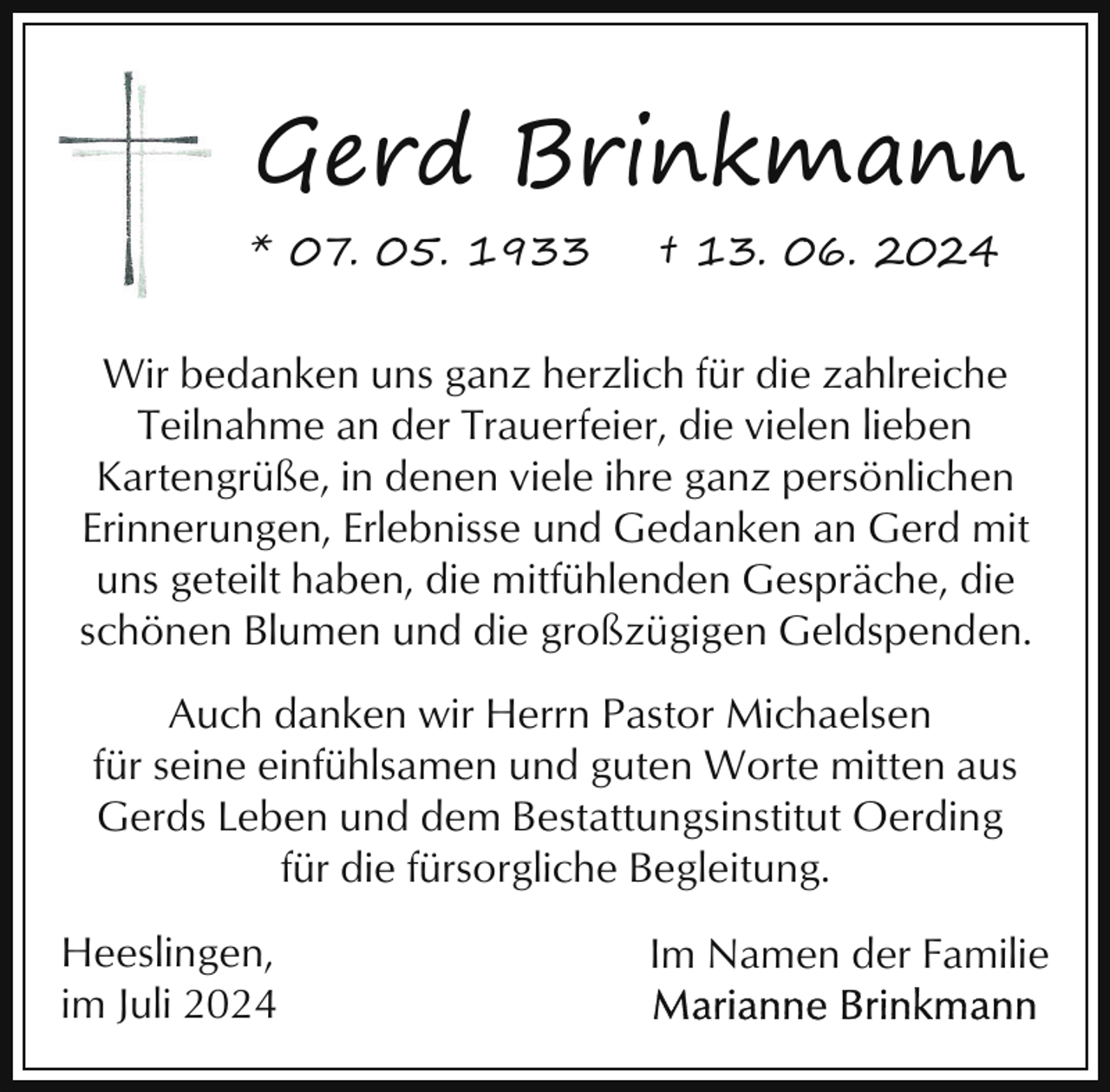 <p>Gerd Brinkmann<br />* 07. 05. 1933</p><p>† 13. 06. 2024</p><p>Wir bedanken uns ganz herzlich für die zahlreiche<br />Teilnahme an der Trauerfeier, die vielen lieben<br />Kartengrüße, in denen viele ihre ganz persönlichen<br />Erinnerungen, Erlebnisse und Gedanken an Gerd mit<br />uns geteilt haben, die mitfühlenden Gespräche, die<br />schönen Blumen und die großzügigen Geldspenden.<br />Auch danken wir Herrn Pastor Michaelsen<br />für seine einfühlsamen und guten Worte mitten aus<br />Gerds Leben und dem Bestattungsinstitut Oerding<br />für die fürsorgliche Begleitung.<br />Heeslingen,<br />im Juli 2024</p><p>Im Namen der Familie</p>