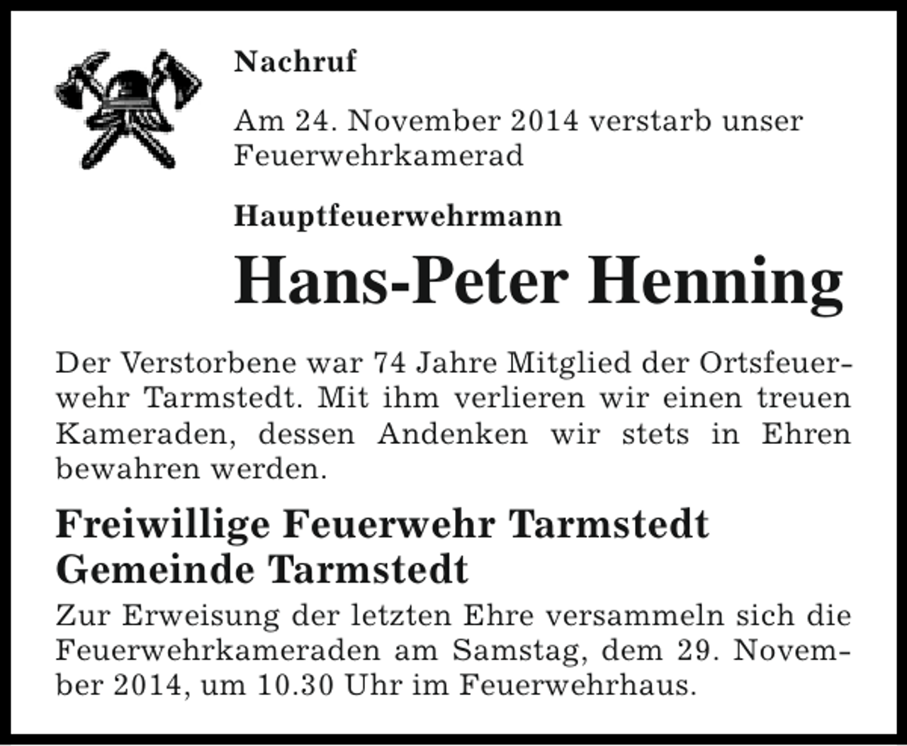 <p>Nachruf<br />Am 24. November 2014 verstarb unser<br />Feuerwehrkamerad<br />Hauptfeuerwehrmann</p><p>Hans-Peter Henning<br />Der Verstorbene war 74 Jahre Mitglied der Ortsfeuerwehr Tarmstedt. Mit ihm verlieren wir einen treuen<br />Kameraden, dessen Andenken wir stets in Ehren<br />bewahren werden.</p><p>Freiwillige Feuerwehr Tarmstedt<br />Gemeinde Tarmstedt</p><p>Zur Erweisung der letzten Ehre versammeln sich die<br />Feuerwehrkameraden am Samstag, dem 29. November 2014, um 10.30 Uhr im Feuerwehrhaus.</p>