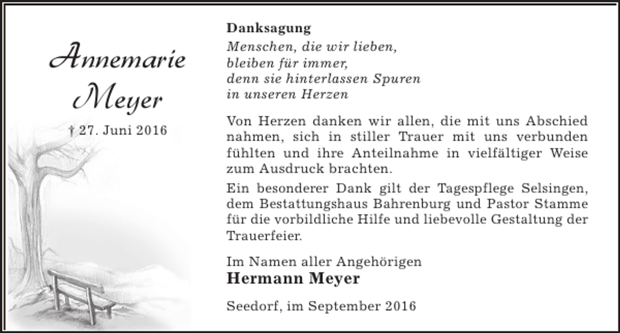 <p>Annemarie<br />Meyer<br />† 27. Juni 2016</p><p>Danksagung<br />Menschen, die wir lieben,<br />bleiben für immer,<br />denn sie hinterlassen Spuren<br />in unseren Herzen<br />Von Herzen danken wir allen, die mit uns Abschied<br />nahmen, sich in stiller Trauer mit uns verbunden<br />fühlten und ihre Anteilnahme in vielfältiger Weise<br />zum Ausdruck brachten.<br />Ein besonderer Dank gilt der Tagespflege Selsingen,<br />dem Bestattungshaus Bahrenburg und Pastor Stamme<br />für die vorbildliche Hilfe und liebevolle Gestaltung der<br />Trauerfeier.<br />Im Namen aller Angehörigen</p><p>Hermann Meyer</p><p>Seedorf, im September 2016</p>