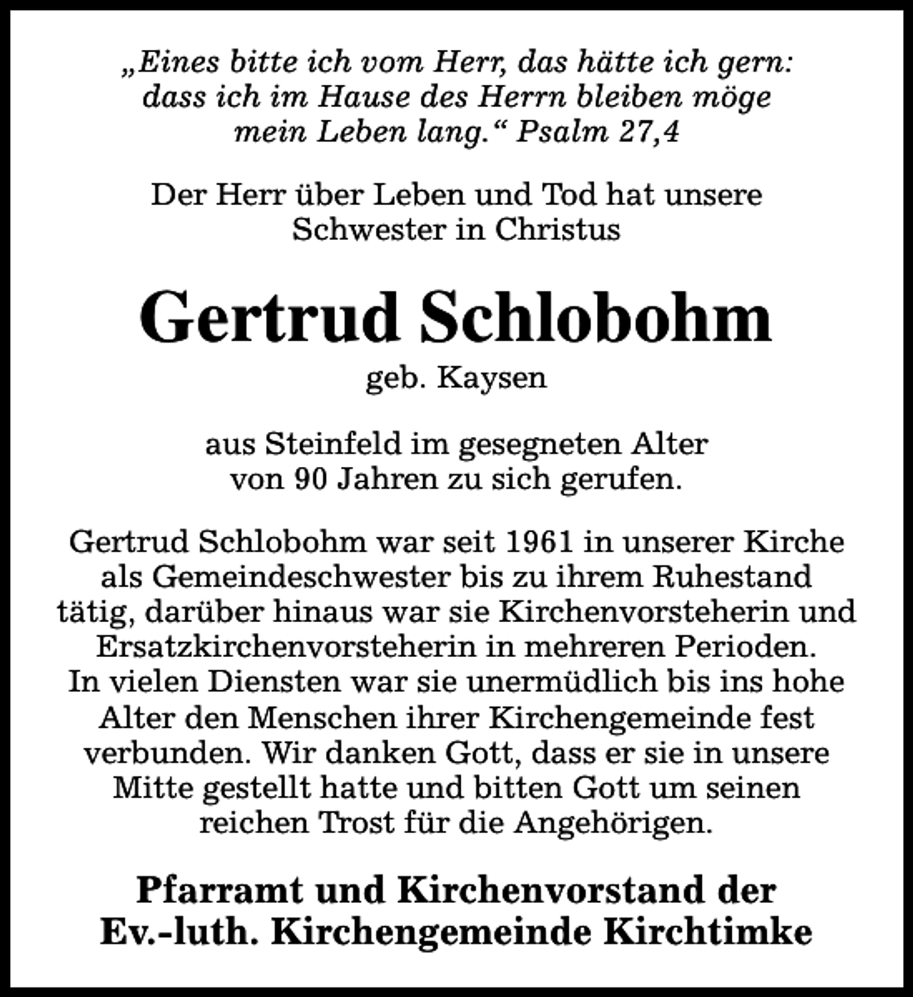 <p>„Eines bitte ich vom Herr, das hätte ich gern:<br />dass ich im Hause des Herrn bleiben möge<br />mein Leben lang.“ Psalm 27,4<br />Der Herr über Leben und Tod hat unsere<br />Schwester in Christus</p><p>Gertrud Schlobohm<br />geb. Kaysen</p><p>aus Steinfeld im gesegneten Alter<br />von 90 Jahren zu sich gerufen.<br />Gertrud Schlobohm war seit 1961 in unserer Kirche<br />als Gemeindeschwester bis zu ihrem Ruhestand<br />tätig, darüber hinaus war sie Kirchenvorsteherin und<br />Ersatzkirchenvorsteherin in mehreren Perioden.<br />In vielen Diensten war sie unermüdlich bis ins hohe<br />Alter den Menschen ihrer Kirchengemeinde fest<br />verbunden. Wir danken Gott, dass er sie in unsere<br />Mitte gestellt hatte und bitten Gott um seinen<br />reichen Trost für die Angehörigen.</p><p>Pfarramt und Kirchenvorstand der<br />Ev.-luth. Kirchengemeinde Kirchtimke</p>