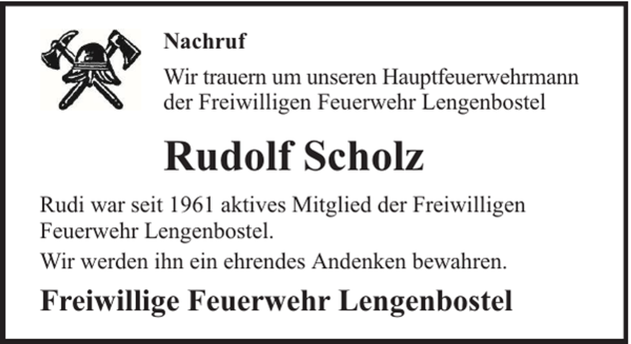 <p>Nachruf<br />Wir trauern um unseren Hauptfeuerwehrmann<br />der Freiwilligen Feuerwehr Lengenbostel</p><p>Rudolf Scholz<br />Rudi war seit 1961 aktives Mitglied der Freiwilligen<br />Feuerwehr Lengenbostel.<br />Wir werden ihn ein ehrendes Andenken bewahren.</p><p>Freiwillige Feuerwehr Lengenbostel</p>